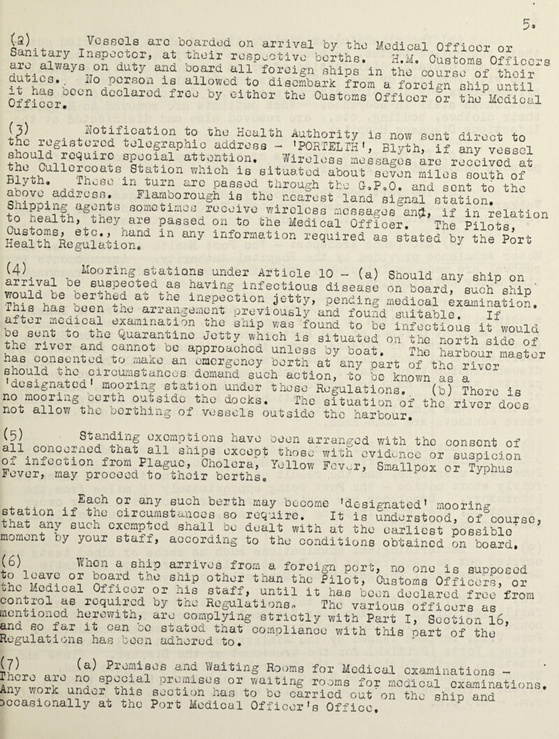 at +1 boarded on arrival by the their respective berths- board all foreign ships in th Medical Officer or H.M. Customs Officers (••2) Vessels are Sanitary Inspector, are always on duty and duties.^ ho person is allowed to disembark from a foreign ship until Officer! dc0lar0d freo by eitior Customs Officer or the Medical e course of their j-3) Notification to the Health Authority is now sent direct tn the registered telegraphic address - ’PORTELIH1, Blyth, if any vessel thcUpni wUir? SSlT0Jal atton1tion* Wireless messages are received at R1 G^ullc£?oats. stf-tion wmeh is situated about seven miles south of _Thc80 ln 'turn are passed through the G,Po0, and sent to the ShiD-oin^c^nt ^ Flafborough is nearest land signal station. sometimes receive wireless messages ang, if in relation to health, they are passed on to the Medical Officer. ' The Pilots HeflthSRegulationf ^ information squired as stated by the Port (4). arrival ~~ j-uiccoious aisease on board, such qhrn This^has been^hNL-h1® inep£ction. 3*^7 > pending medical examination, inis has oeen the arrangement previously and found suitable Tf after medical examination the ship was found to be infecUous it would be sent uo the Quarantine Jetty which is situated on the north side of the river and cannot be approached unless by boat. The harbour master has consented -- • imuuui mdsucr , Mooring stations under Article 10 - (a) Should any ship on 06 ^a^p^G^?d+.a? b^ving^infectious disease on board, such ship to make an emergency berth at any part of the river enould lho_circumstances demand such action, to be known as a designated mooring station under those Regulations. (b) There * ao mooring berth outside the docks. The situation of the river dc not allow the berthing of vessels outside the harbour. s docs „ . ®ga:lbin§ °xcmPtions have been arranged with the consent of ai1. °2nof?ned4?bhabT,a11 sbip8 except those with evidence or suspicion oi inicction from Plague, Cholera, Yellow Fev^r, Smallpox or Typhus Fever, may proceed to their berths. ypnUtJ • any such berth may become 'designated* mooring if the circumstances so require. It is understood, of°( station __ ^ n is unaersrooa, of course, tnat any such exempted shall be dealt with at the earliest possible moment by your staff, aocording to the conditions obtained on board. (6) When a ship arrives from a foreign port, no one is supposed ^?d.th'° 8hlp °V»* than tha ?ilSt> Oustoms OfhoorC or b L,I-edical Ofiicer or his Suafi, until it has been declared free from control as required by the Regulations* The various officers as mentioned herewith, are complying strictly with Part I, Section l6, and so far it can oo stated that compliance with this part of the Regulations has boon adhered to. A (7) (a) Promises and Waiting Rooms for Medical examinations - AnvrwoT>°,Jd JPtH'al prp?ls0.8 °r waiting rooms for medical examinations. Any work undur uhis section nas to be carried out on the ship and occasionally ac the Port Medical Officer's Office.