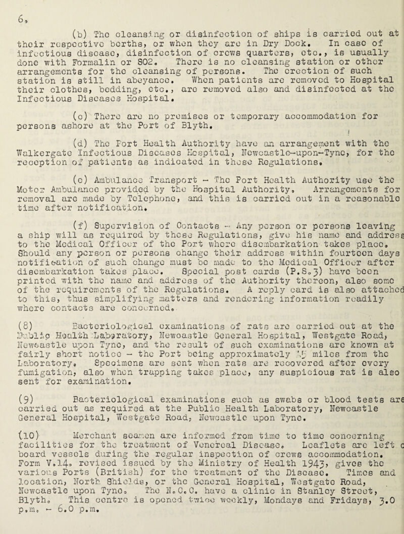 (b) The cleansing or disinfection of ships is carried out at their respective berths, or when they are in Dry Dock, In caso of infectious disease, disinfection of crews quarters, etc., is usually done with Formalin or S02, There is no cleansing station or other arrangements for the cleansing of persons. The erection of such station is still in abeyance. When patients are removed to Hospital their clothes, bedding, etc., are removed also and disinfected at the Infectious Diseases Hospital. (c) There are no premises or temporary accommodation for persons ashore at the Port of Blyth. (d) The Fort Health Authority have an arrangement with the Walkergate Infectious Diseases Hospital, Newcastle-upon-Tyne, for the reception of patients as indicated in those Regulations. (c) Ambulance Transport - The Port Health Authority use the Motor Ambulance provided by the Hospital Authority, Arrangements for removal are made by Telephone, and this is carried out in a reasonable time after notification, (f) Supervision of Contacts - Any person or persons leaving a ship will as required by these Regulations, give his name and address to the Medical Officer of the Port where disembarkation takes place. Should any person or persons change their address within fourteen days notification of such change must be made to the Medical Officer after disembarkation takes place. Special post cards (P.S.j) have been printed with the name and address of the Authority thereon, also some of the requirements of the Regulations. A reply card is also attached to this, thus simplifying matters and rendering information readily where contacts are concerned,. (8) Bacteriological Public Health :Laboratory, Newcastle upon Tyne, and the result fairly short Laboratory, examinations of rats are carried out at the Newcastle General Hospital, Westgate Road, of such examinations arc known at notice - the Port being approximately miles from the Spec: .mens are sent when rats are recovered after fumigation, also when trapping takes place, any suspicious rat sent for examination. every is also (9) Bacteriological examinations such as swe.be or blood tests are carried out as required at the Public Health Laboratory, Newcastle General Hospital, Westgate Road, Newcastle upon Tyne. (.10) Merchant seamen are informed from time to time concerning facilities for the treatment of Venereal Disease, Leaflets are left c board vessels during the regular inspection of crews accommodation. Form V»14° revised Issued by the Ministry of Health 1943? gives the various Ports (British) for the treatment of the Disease. Times and location, North Shields, or the General Hospital, Westgate Road, Newcastle upon Tyne, The 11,0,0. have a clinic in Stanley Street, Blyth, This centre is opened twice weekly, Mondays and Fridays, 3.0 p.m, - 6.0 p.m.