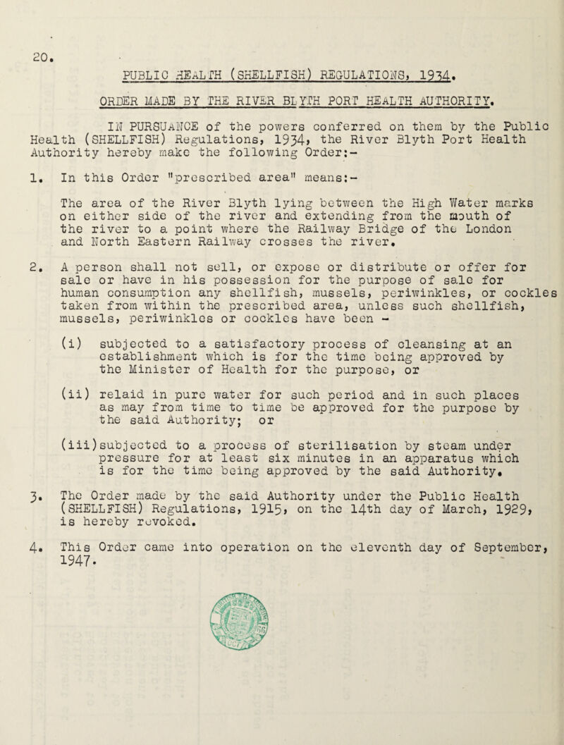 PUBLIC HEALTH (SHELLFISH) REGULATIONS. 19^4« ORDER MADE BY THE RIVER BLYTH PORT HEALTH AUTHORITY. IN PURSUANCE of the powers conferred on them by the Public Health (SHELLFISH) Regulations, 1934> the River Blyth Port Health Authority hereby make the following Order:- 1* In this Order prescribed area means:- . The area of the River Blyth lying between the High Water marks on either side of the river and extending from the mouth of the river to a point where the Railway Bridge of the London and North Eastern Railway crosses the river. 2. A person shall not sell, or expose or distribute or offer for sale or have in his possession for the purpose of sale for human consumption any shellfish, mussels, periwinkles, or cockles taken from within the prescribed area, unless such shellfish, mussels, periwinkles or cockles have been - (i) subjected to a satisfactory process of cleansing at an establishment which is for the time being approved by the Minister of Health for the purpose, or (ii) relaid in pure water for such period and in such places as may from time to time be approved for the purpose by the said Authority; or (iii) subjected to a process of sterilisation by steam under pressure for at least six minutes in an apparatus which is for the time being approved by the said Authority. 3. The Order made by the said Authority under the Public Health (SHELLFISH) Regulations, 1915> on the 14th day of March, 1929> is hereby revoked. 4* This Order came into operation on the eleventh day of September, 1947.