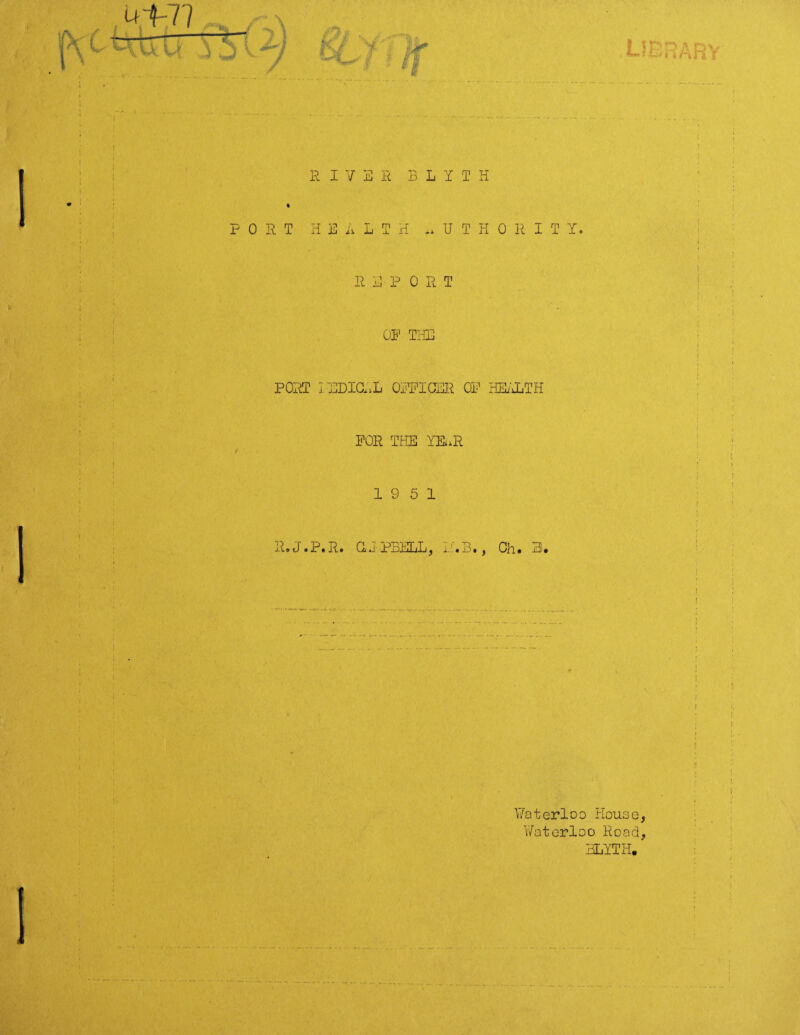 ut-77 HU. U library R IV B R B L Y T H ; . . 1 v ' • r PORT HEALTH AUTHORITY. i i REPORT ; OF THE I I ; PORT 1P1DICAL OFFICER OF HEALTH FOR THE YHiR K i \ ) 19 5 1 f t R.J.P.R. aj'PBELL, LAB., Oh. 3. ■ ■ ■ s ; 1 i ; j i ! Waterloo House, Waterloo Road, BLYTH.