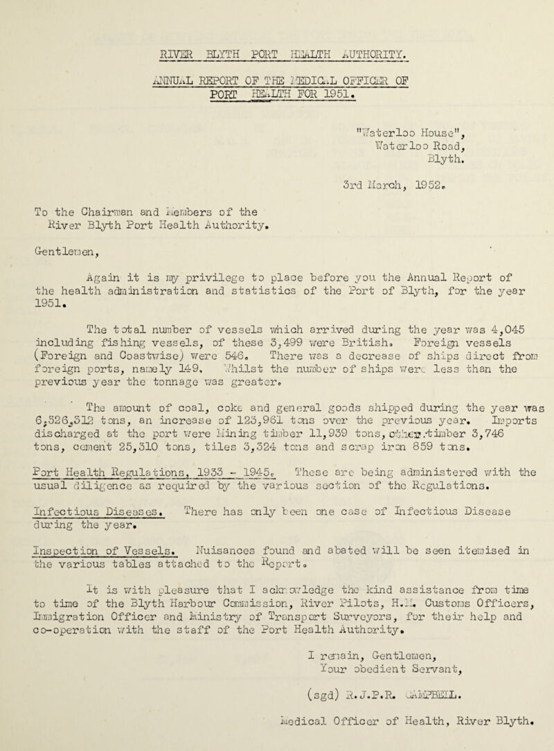 MMUaL REPORT OF THE lUOia^L OFFICE OF PORT HEALTH FOR 1951, Waterloo House, Waterloo Road, Blyth. 3rd March, 19 52. To the Chairman and Members of the River Blyth Port Health Authority. G-entlenen, Again it is my privilege to place before you the Annual Report of the health administration and statistics of the Port of Blyth, for the year 1951. The total number of vessels which arrived during the year was 4,045 including fishing vessels, of these 3,499 were British* Foreign vessels (Foreign and Coastwise) were 5460 There was a decrease of ships direct Prom foreign ports, namely 149. V/hilst the number of ships were less than the previous year the tonnage was greater. The amount of coal, coke and general goods shipped during the year was 6;326_?512 tons, an increase of 123,961 tons over the previous year. Imports discharged at the port were Mining timber 11,939 tons, oth.C'Q/timber 3,746 tons, cement 25,310 tons, tiles 3,324 tons and scrap iron 859 tons. Port Health Regulations, 1935 - 1945c< These are being administered with the usual diligence as required by the various section of the Regulations. Infectious Diseases. There has only been one case of Infectious Disease during the year. Inspection of Vessels. Nuisances found and abated will be seen itemised in the various tables attached to the Report. It is with pleasure that I acknowledge the kind assistance from time to time of the Blyth Harbour Commission, River Pilots, H.H. Customs Officers, Immigration Officer and Ministry of Transport Surveyors, for their help and co-operation with the staff of the Port Health Authority. I remain, Gentlemen, Your obedient Servant, (sgd) R.J.P.R. uHvjPBDlL. Medical Officer of Health, River Blyth.