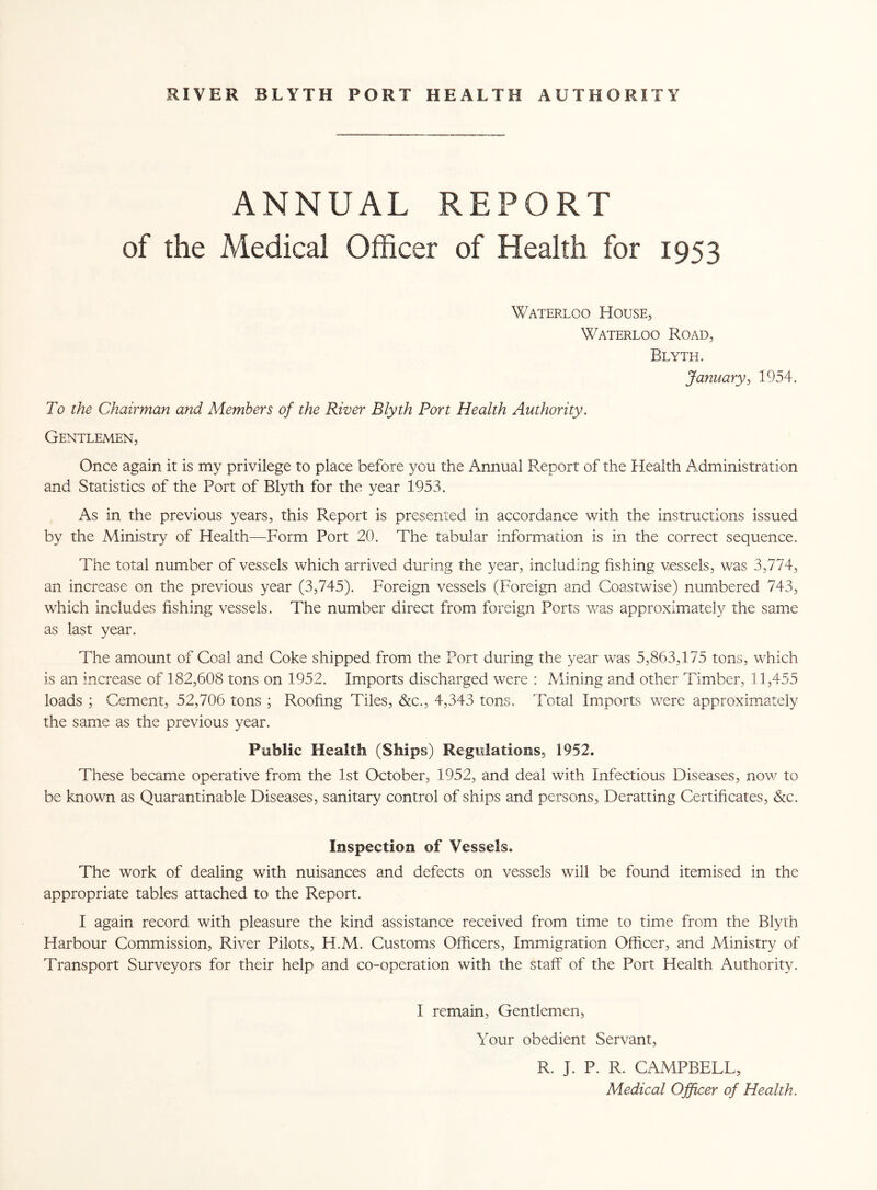ANNUAL REPORT of the Medical Officer of Health for 1953 Waterloo House, Waterloo Road, Rlyth. January, 1954. To the Chairman and Members of the River Blyth Port Health Authority. Gentlemen, Once again it is my privilege to place before you the Annual Report of the Health Administration and Statistics of the Port of Blyth for the year 1953. As in the previous years, this Report is presented in accordance with the instructions issued by the Ministry of Health—Form Port 20. The tabular information is in the correct sequence. The total number of vessels which arrived during the year, including fishing vessels, was 3,774, an increase on the previous year (3,745). Foreign vessels (Foreign and Coastwise) numbered 743, which includes fishing vessels. The number direct from, foreign Ports was approximately the same as last year. The amount of Coal and Coke shipped from the Port during the year was 5,863,175 tons, which is an increase of 182,608 tons on 1952. Imports discharged were : Alining and other Timber, 11,455 loads ; Cement, 52,706 tons ; Roofing Tiles, &c., 4,343 tons. Total Imports were approximately the same as the previous year. Public Health (Ships) Regulations, 1952. These became operative from the 1st October, 1952, and deal with Infectious Diseases, now to be known as Quarantinable Diseases, sanitary control of ships and persons, Deratting Certificates, &c. Inspection of Vessels. The work of dealing with nuisances and defects on vessels will be found itemised in the appropriate tables attached to the Report. I again record with pleasure the kind assistance received from time to time from the Blyth Harbour Commission, River Pilots, H.M. Customs Officers, Immigration Officer, and Ministry of Transport Surveyors for their help and co-operation with the staff of the Port Health Authority. I remain, Gentlemen, Your obedient Servant, R. J. P. R. CAMPBELL, Medical Officer of Health.