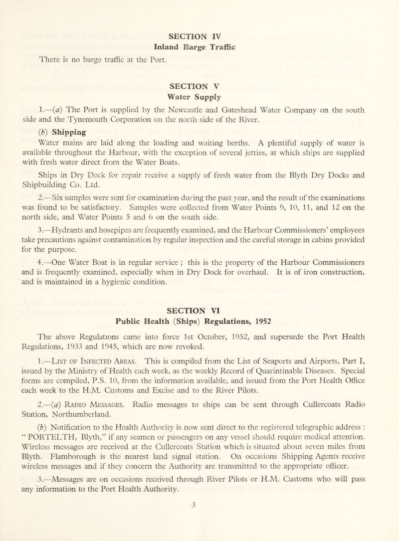 Inland Barge Traffic There is no barge traffic at the Port. SECTION V Water Supply 1. —(a) The Port is supplied by the Newcastle and Gateshead Water Company on the south side and the Tynemouth Corporation on the north side of the River. (.b) Shipping Water mains are laid along the loading and waiting berths. A plentiful supply of water is available throughout the Harbour, with the exception of several jetties, at which ships are supplied with fresh water direct from the Water Boats. Ships in Dry Dock for repair receive a supply of fresh water from the Blyth Dry Docks and Shipbuilding Co. Ltd. 2. —Six samples were sent for examination during the past year, and the result of the examinations was found to be satisfactory. Samples were collected from Water Points 9, 10, 11, and 12 on the north side, and Water Points 5 and 6 on the south side. 3. —Hydrants and hosepipes are frequently examined, and the Harbour Commissioners’ employees take precautions against contamination by regular inspection and the careful storage in cabins provided for the purpose. 4. —-One Water Boat is in regular service ; this is the property of the Harbour Commissioners and is frequently examined, especially when in Dry Dock for overhaul. It is of iron construction, and is maintained in a hygienic condition. SECTION VI Public Health (Ships) Regulations, 1952 The above Regulations came into force 1st October, 1952, and supersede the Port Health Regulations, 1933 and 1945, which are now revoked. 1. —List of Infected Areas. This is compiled from the List of Seaports and Airports, Part I, issued by the Ministry of Health each week, as the weekly Record of Quarintinable Diseases. Special forms are compiled, P.S. 10, from the information available, and issued from the Port Health Office each week to the H.M. Customs and Excise and to the River Pilots. 2. —(a) Radio Messages. Radio messages to ships can be sent through Cullercoats Radio Station, Northumberland. (5) Notification to the Health Authority is now sent direct to the registered telegraphic address : “ PORTELTH, Blyth,” if any seamen or passengers on any vessel should require medical attention. Wireless messages are received at the Cullercoats Station which is situated about seven miles from Blyth. Flamborough is the nearest land signal station. On occasions Shipping Agents receive wireless messages and if they concern the Authority are transmitted to the appropriate officer. 3. —Messages are on occasions received through River Pilots or H.M. Customs who will pass any information to the Port Llealth Authority.