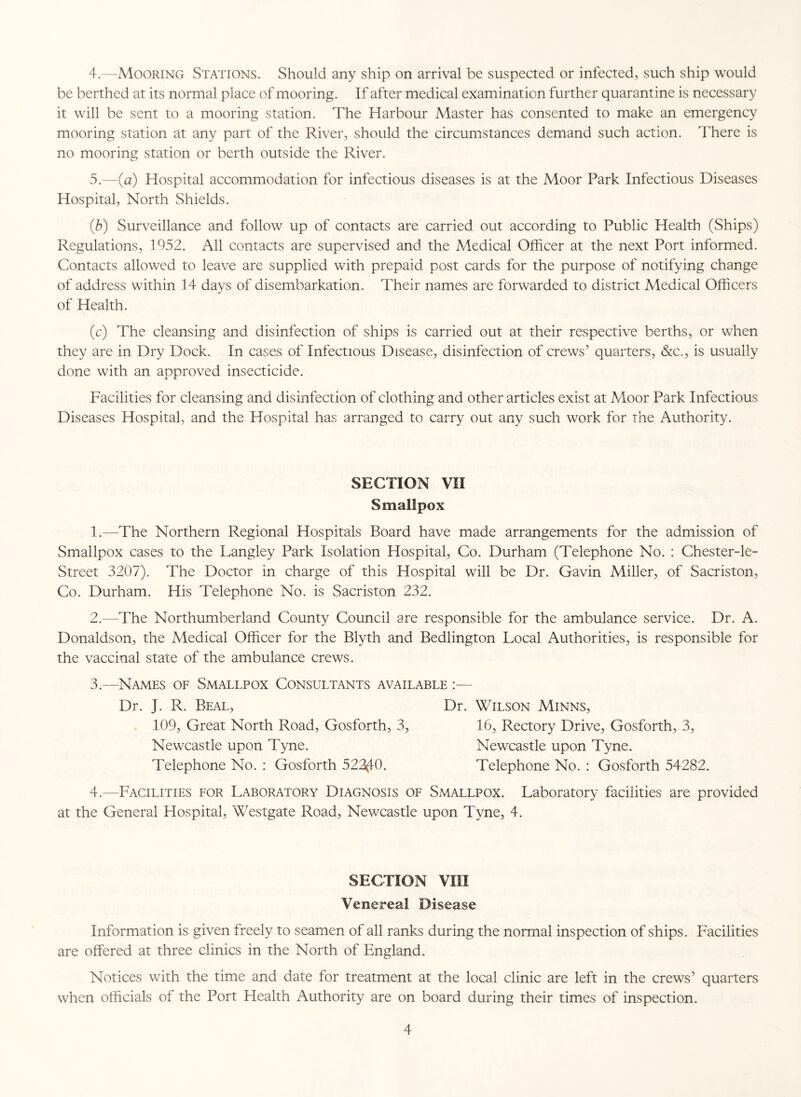 be berthed at its normal place of mooring. If after medical examination further quarantine is necessary it will be sent to a mooring station. The Harbour Master has consented to make an emergency mooring station at any part of the River, should the circumstances demand such action. There is no mooring station or berth outside the River. 5. —(a) Hospital accommodation for infectious diseases is at the Moor Park Infectious Diseases Hospital, North Shields. (b) Surveillance and follow up of contacts are carried out according to Public Health (Ships) Regulations, 1952. All contacts are supervised and the Medical Officer at the next Port informed. Contacts allowed to leave are supplied with prepaid post cards for the purpose of notifying change of address within 14 days of disembarkation. Their names are forwarded to district Aledical Officers of Health. (c) The cleansing and disinfection of ships is carried out at their respective berths, or when they are in Dry Dock. In cases of Infectious Disease, disinfection of crews’ quarters, &c., is usually done with an approved insecticide. Facilities for cleansing and disinfection of clothing and other articles exist at Moor Park Infectious Diseases Hospital, and the Hospital has arranged to carry out any such work for the Authority. SECTION VII Smallpox 1. —The Northern Regional Hospitals Board have made arrangements for the admission of Smallpox cases to the Langley Park Isolation Hospital, Co. Durham (Telephone No. : Chester-le- Street 3207). The Doctor in charge of this Hospital will be Dr. Gavin Miller, of Sacriston, Co. Durham. His Telephone No. is Sacriston 232. 2. —The Northumberland County Council are responsible for the ambulance service. Dr. A. Donaldson, the Medical Officer for the Blyth and Bedlington Local Authorities, is responsible for the vaccinal state of the ambulance crews. 3.—Names of Smallpox Consultants available :— Dr. J. R. Beal, 109, Great North Road, Gosforth, 3, Newcastle upon Tyne. Telephone No. : Gosforth 522(10. Dr. Wilson Minns, 16, Rectory Drive, Gosforth, 3, Newcastle upon Tyne. Telephone No. : Gosforth 54282. 4.—Facilities for Laboratory Diagnosis of Smallpox. Laboratory facilities are provided at the General Hospital, Westgate Road, Newcastle upon Tyne, 4. SECTION VIII Venereal Disease Information is given freely to seamen of all ranks during the normal inspection of ships. Facilities are offered at three clinics in the North of England. Notices with the time and date for treatment at the local clinic are left in the crews’ quarters when officials of the Port Health Authority are on board during their times of inspection. 4