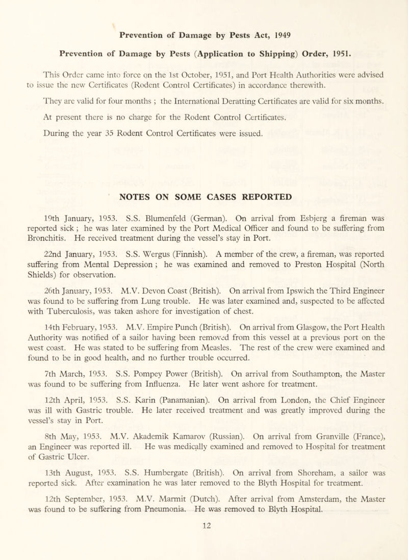 Prevention of Damage by Pests Act, 1949 Prevention of Damage by Pests (Application to Shipping) Order, 1951. This Order came into force on the 1st October, 1951, and Port Health Authorities were advised to issue the new Certificates (Rodent Control Certificates) in accordance therewith. They are valid for four months ; the International Deratting Certificates are valid for six months. At present there is no charge for the Rodent Control Certificates. During the year 35 Rodent Control Certificates were issued. NOTES ON SOME CASES REPORTED 19th January, 1953. S.S. Blumenfeld (German). On arrival from Esbjerg a fireman was reported sick; he was later examined by the Port Medical Officer and found to be suffering from Bronchitis. He received treatment during the vessel’s stay in Port. 22nd January, 1953. S.S. Wergus (Finnish). A member of the crew, a fireman, was reported suffering from Mental Depression ; he was examined and removed to Preston Hospital (North Shields) for observation. 26th January, 1953. M.V. Devon Coast (British). On arrival from Ipswich the Third Engineer was found to be suffering from Lung trouble. He was later examined and, suspected to be affected with Tuberculosis, was taken ashore for investigation of chest. 14th February, 1953. M.V. Empire Punch (British). On arrival from Glasgow, the Port Elealth Authority was notified of a sailor having been removed from this vessel at a previous port on the west coast. He was stated to be suffering from Measles. The rest of the crew were examined and found to be in good health, and no further trouble occurred. 7th March, 1953. S.S. Pompey Power (British). On arrival from Southampton, the Master was found to be suffering from Influenza. He later went ashore for treatment. 12th April, 1953. S.S. Karin (Panamanian). On arrival from London, the Chief Engineer was ill with Gastric trouble. He later received treatment and was greatly improved during the vessel’s stay in Port. 8th May, 1953. M.V. Akademik Kamarov (Russian). On arrival from Granville (France), an Engineer was reported ill. He was medically examined and removed to Hospital for treatment of Gastric Ulcer. 13th August, 1953. S.S. Humbergate (British). On arrival from Shoreham, a sailor was reported sick. After examination he was later removed to the Blyth Hospital for treatment. 12th September, 1953. M.V. Marmit (Dutch). After arrival from Amsterdam, the Master was found to be suffering from Pneumonia. He was removed to Blyth Hospital.