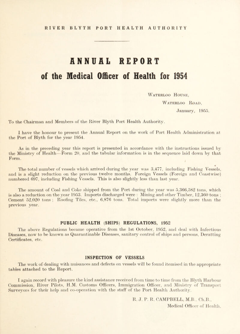 RIVER BLYTH PORT HEALTH AUTHORITY ANNUAL REPORT of the Medical Officer of Health for 1954 Waterloo House, Waterloo Road, January, 1955. To the Chairman and Members of the River Blyth Port Health Authority. I have the honour to present the Annual Report on the work of Port Health Administration at the Port of Blyth for the year 1954. As in the preceding year this report is presented in accordance with the instructions issued by the Ministry of Health—Form 20, and the tabular information is in the sequence laid down by that Form. * * The total number of vessels which arrived during the year was 3,477, including Fishing Vessels, and is a slight reduction on the previous twelve months. Foreign Vessels (Foreign and Coastwise) numbered 697, including Fishing Vessels. This is also slightly less than last year. The amount of Coal and Coke shipped from the Port during the year was 5,366,582 tons, which is also a reduction on the year 1953. Imports discharged were : Mining and other Timber, 12,360 tons ; Cement 52,020 tons ; Roofing Tiles, etc., 6,876 tons. Total imports were slightly more than the previous year. PUBLIC HEALTH (SHIPS) REGULATIONS, 1952 The above Regulations became operative from the 1st October, 1952, and deal with Infectious Diseases, now to be known as Quarantinable Diseases, sanitary control of ships and persons, Deratting Certificates, etc. INSPECTION OF VESSELS The work of dealing with nuisances and defects on vessels will be found itemised in the appropriate tables attached to the Report.. I again record with pleasure the kind assistance received from time to time from the Blyth Harbour Commission, River Pilots, H.M. Customs Officers, Immigration Officer, and Ministry of Transport Surveyors for their help and co-operation with the staff of the Port. Health Authority. R. J. P. R, CAMPBELL, M.B., Ch.B., Medical Officer of Health,