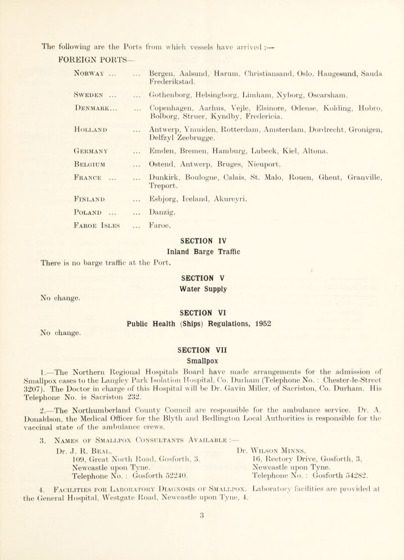 The following are the Ports from which vessels have arrived FOREIGN PORTS— Norway ... Sweden ... Denmark... Holland Germany Belgium France ... Finland Poland ... Faroe Isles Bergen, Aalsund, Harum, Christiansand, Oslo, Haugesund, Sauda Frederikstad. Gothenborg, Helsingborg, Limham, Nyborg, Oscarsham. Copenhagen, Aarhus, Vejle, Elsinore, Odense, Kolding, Hobro, Bolborg, Struer, Kyndby, Fredericia. Antwerp, Ymuiden, Rotterdam, Amsterdam, Dordrecht, Gronigen, Delfzyi Zeebrugge. Emden, Bremen, Hamburg, Lubeck, Kiel, Altona. Ostend, Antwerp, Bruges, Nieuport. Dunkirk, Boulogne, Calais, St. Malo, Rouen, Ghent, Granville, Treport. Esbjorg, Iceland, Akureyri. Danzig. Faroe. SECTION IV Inland Barge Traffic There is no barge traffic at the Port. No change. No change. SECTION V Water Supply SECTION VI Public Health (Ships) Regulations, 1952 SECTION VII Smallpox 1. —The Northern Regional Hospitals Board have made arrangements for the admission of Smallpox cases to the Langley Park Isolation Hospital, Co. Durham (Telephone No. : Chesterde-Street 3207). The Doctor in charge of this Hospital will be Dr. Gavin Miller, of Sacriston, Co. Durham. His Telephone No. is Sacriston 232. 2. —The Northumberland County Council are responsible for the ambulance service. Dr. A. Donaldson, the Medical Officer for the Blyth and Bedlington Local Authorities is responsible for the vaccinal state of the ambulance crews. Names of Smallpox Consultants Available Dr. J. R. Beal, 109, Great North Road, Gosforth, 3. Newcastle upon Tyne. Telephone No. : Gosforth 52240. Dr. Wilson Minns, 16, Rectory Drive, Gosforth, 3, Newcastle upon Tyne. Telephone No. : Gosforth 54282. 4. Facilities for Laboratory Diagnosis of Smallpox. Laboratory the General Hospital, Westgate Road, Newcastle upon Tyne, 4. acililies are provided at