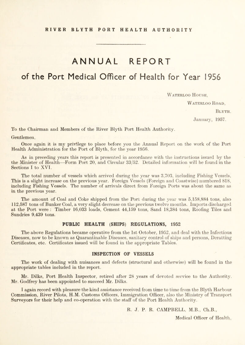 RIVER BLYTH PORT HEALTH AUTHORITY ANNUAL REPORT of the Port Medical Officer of Health for Year 1956 Waterloo House, Waterloo Road, Blyth. January, 1957. To the Chairman and Members of the River Blyth Port Health Authority. Gentlemen, Once again it is my privilege to place before you the Annual Report on the work of the Port Health Administration for the Port of Blyth, for the jmar 1956. As in preceding years this report is presented in accordance with the instructions issued by the the Minister of Health—Form Port 20, and Circular 33/52. Detailed information will be found in the Sections I to XVI. The total number of vessels which arrived during the year was 3,703, including Fishing Vessels. This is a slight increase on the previous year. Foreign Vessels (Foreign and Coastwise) numbered 818, including Fishing Vessels. The number of arrivals direct from Foreign Ports was about the same as in the previous year. The amount of Coal and Coke shipped from the Port during the year was 5,158,884 tons, also 112,587 tons of Bunker Coal, a very slight decrease on the previous twelve months. Imports discharged at the Port were : Timber 16,033 loads, Cement 44,159 tons, Sand 18,384 tons, Roofing Tiles and Sundries 9,439 tons. PUBLIC HEALTH (SHIPS) REGULATIONS, 1952 The above Regulations became operative from the 1st October, 1952, and deal with the Infectious Diseases, now to be known as Quarantinable Diseases, sanitary control of ships and persons, Deratting Certificates, etc. Certificates issued will be found in the appropriate Tables. INSPECTION OF VESSELS The work of dealing with nuisances and defects (structural and otherwise) will be found in the appropriate tables included in the report. Mr. Dilks, Port Health Inspector, retired after 28 years of devoted service to the Authority. Mr. Godfrey has been appointed to succeed Mr. Dilks. I again record with pleasure the kind assistance received from time to time from the Blyth Harbour Commission, River Pilots, H.M. Customs Officers, Immigration Officer, also the Ministry of Transport- Surveyors for their help and co-operation with the staff of the Port Health Authority. R. J. P. R. CAMPBELL, M.B., Ch.B., Medical Officer of Health,