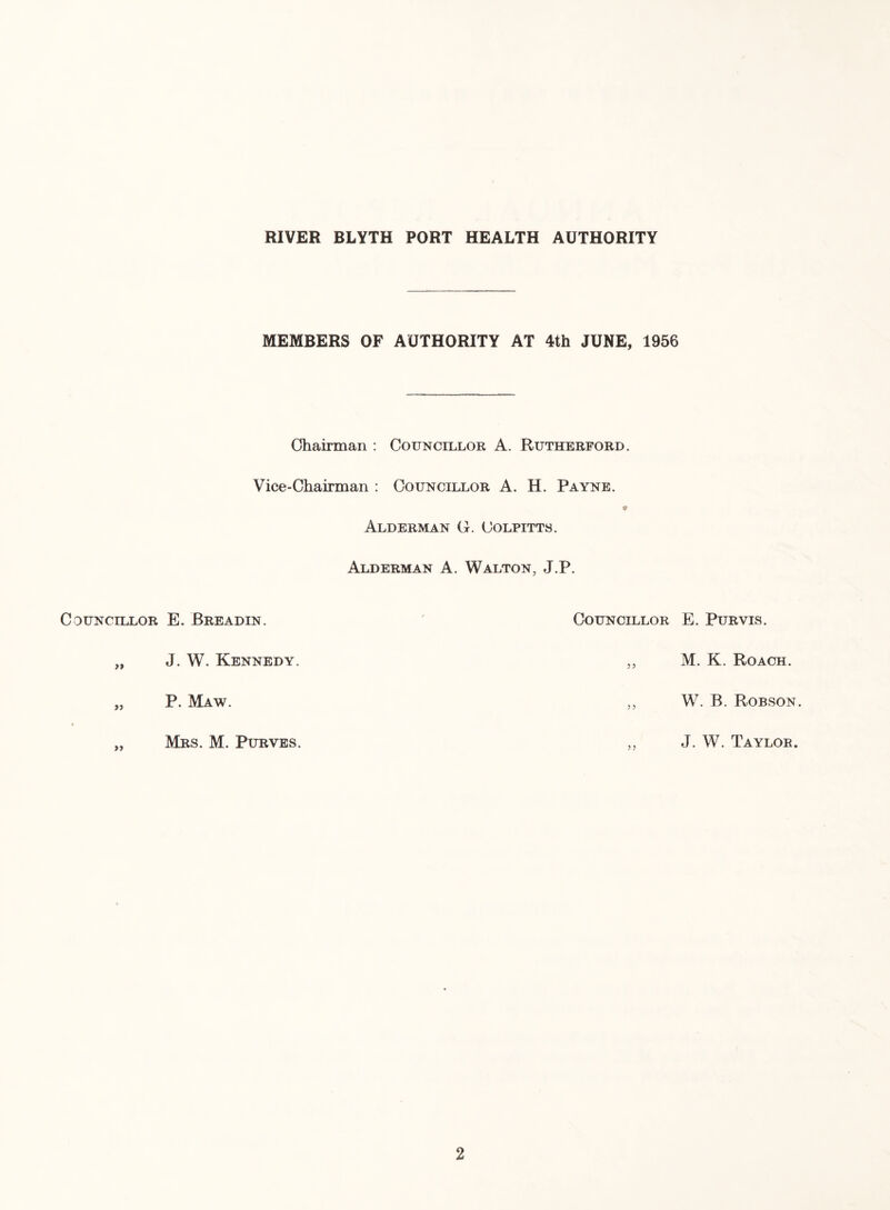 MEMBERS OF AUTHORITY AT 4th JUNE, 1956 Chairman : Councillor A. Rutherford. Vice-Chairman : Councillor A. H. Payne. Alderman G. Colpitts. Alderman A. Walton, J.P. Councillor E. Breadin. Councillor E. Purvis. „ J. W. Kennedy. M. K. Roach. „ P. Maw. ? ? W. B. Robson. • „ Mrs. M. Purves. J. W. Taylor.