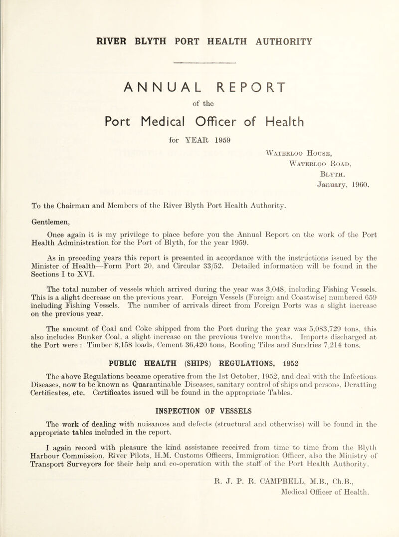 ANNUAL REPORT of the Port Medical Officer of Health for YEAR 1959 Waterloo House, Waterloo Road, Blyth. January, 1960. To the Chairman and Members of the River Blyth Port Health Authority. Gentlemen, Once again it is my privilege to place before you the Annual Report on the work of the Port Health Administration for the Port of Blyth, for the year 1959. As in preceding years this report is presented in accordance with the instructions issued by the Minister of Health—Form Port 20, and Circular 33/52. Detailed information will be found in the Sections I to XVI. The total number of vessels which arrived during the year was 3,048, including Fishing Vessels. This is a slight decrease on the previous year. Foreign Vessels (Foreign and Coastwise) numbered 659 including Fishing Vessels. The number of arrivals direct from Foreign Ports was a slight increase on the previous year. The amount of Coal and Coke shipped from the Port during the year was 5,083,729 tons, this also includes Bunker Coal, a slight increase on the previous twelve months. Imports discharged at the Port were : Timber 8,158 loads. Cement 36,420 tons. Roofing Tiles and Sundries 7,214 tons. PUBLIC HEALTH (SHIPS) REGULATIONS, 1952 The above Regulations became operative from the 1st October, 1952, and deal with the Infectious Diseases, now to be known as Quarantinable Diseases, sanitary control of ships and persons, Deratting Certificates, etc. Certificates issued will be found in the appropriate Tables. INSPECTION OF VESSELS The work of dealing with nuisances and defects (structural and otherwise) will be found in the appropriate tables included in the report. I again record with pleasure the kind assistance received from time to time from the Blyth Harbour Commission, River Pilots, H.M. Customs Officers, Immigration Officer, also the Ministry of Transport Surveyors for their help and co-operation with the staff of the Port Health Authority. R. J. P. R. CAMPBELL, M.B., Ch.B., Medical Officer of Health.