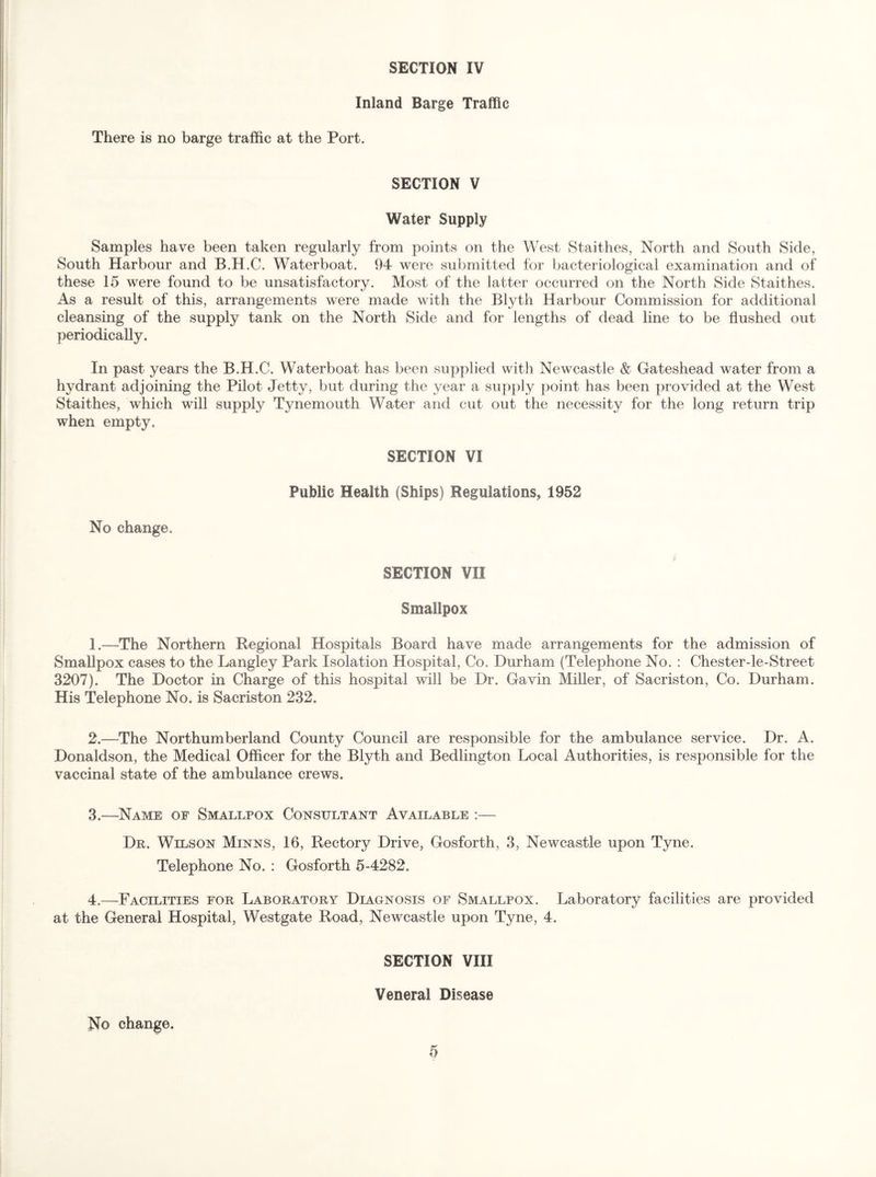 Inland Barge Traffic There is no barge traffic at the Port. SECTION V Water Supply Samples have been taken regularly from points on the West Staithes, North and South Side, South Harbour and B.H.C. Waterboat. 94 were submitted for bacteriological examination and of these 15 were found to be unsatisfactory. Most of the latter occurred on the North Side Staithes. As a result of this, arrangements were made with the Blyth Harbour Commission for additional cleansing of the supply tank on the North Side and for lengths of dead line to be flushed out periodically. In past years the B.H.C. Waterboat has been supplied with Newcastle & Gateshead water from a hydrant adjoining the Pilot Jetty, but during the year a sup})ly point has been provided at the West Staithes, which will supply Tynemouth Water and cut out the necessity for the long return trip when empty. SECTION VI Public Health (Ships) Regulations, 1952 No change. SECTION VII Smallpox 1. —-The Northern Regional Hospitals Board have made arrangements for the admission of Smallpox cases to the Langley Park Isolation Hospital, Co. Durham (Telephone No. : Chester-le-Street 3207). The Doctor in Charge of this hospital will be Dr. Gavin MiUer, of Sacriston, Co. Durham. His Telephone No. is Sacriston 232. 2. —The Northumberland County Council are responsible for the ambulance service. Dr. A. Donaldson, the Medical Officer for the Blyth and Bedlington Local Authorities, is responsible for the vaccinal state of the ambulance crews. 3. —^Name of Smallpox Consultant Available :— De. Wilson Minns, 16, Rectory Drive, Gosforth, 3, Newcastle upon Tyne. Telephone No. : Gosforth 5-4282. 4. —Facilities for Laboratory Diagnosis of Smallpox. Laboratory facilities are provided at the General Hospital, Westgate Road, Newcastle upon Tyne, 4. SECTION VIII Veneral Disease No change.