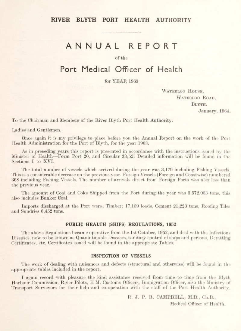ANNUAL REPORT of the Port Medical Officer of Health for YEAE 1963 Waterloo House, Waterloo Road, Blyth. January, 1964. To the Chairman and Members of the River Blyth Port Health Authority. Ladies and Gentlemen, Once again it is my privilege to place before you the Annual Report on the work of the Port Health Administration for the Port of Blyth. for the year 1963. As in preceding years this report is presented in accordance with the instructions issued by the Minister of Health—Form Port 20, and Circular 33/52. Detailed information will be found in the Sections I to XVI. The total number of vessels which arrived during the year was 3,179 including Fishing Vessels. This is a considerable decrease on the previous year. Foreign Vessels (Foreign and Coastwise) numbered 368 including Fishing Vessels. The number of arrivals direct from Foreign Ports was also less than the previous year. The amount of Coal and Coke Shipped from the Port during the year was 5,572,083 tons, this also includes Bunker Coal. Imports discharged at the Port were: Timber: 17,159 loads, Cement 21,223 tons, Roofing Tiles and Sundries 6,452 tons. PUBLIC HEALTH (SHIPS) REGULATIONS, 1952 The above Regulations became operative from the 1st October, 1952, and deal with the Infectious Diseases, now to be known as Quarantinable Diseases, sanitary control of ships and persons, Deratting Certificates, etc. Certificates issued will be found in the appropriate Tables. INSPECTION OF VESSELS The work of dealing with nuisances and defects (structural and otherwise) will be found in the appropriate tables included in the report. I again record with pleasure the kind assistance received from time to time from the Blyth Harbour Commission, River Pilots, H M. Customs Officers, Immigration Officer, also the Ministry of Transport Surveyors for their help and co-operation with the staff of the Port Health Authority. R. J. P. R. CAMPBELL, M.B., Ch.B., Medical Officer of Health,