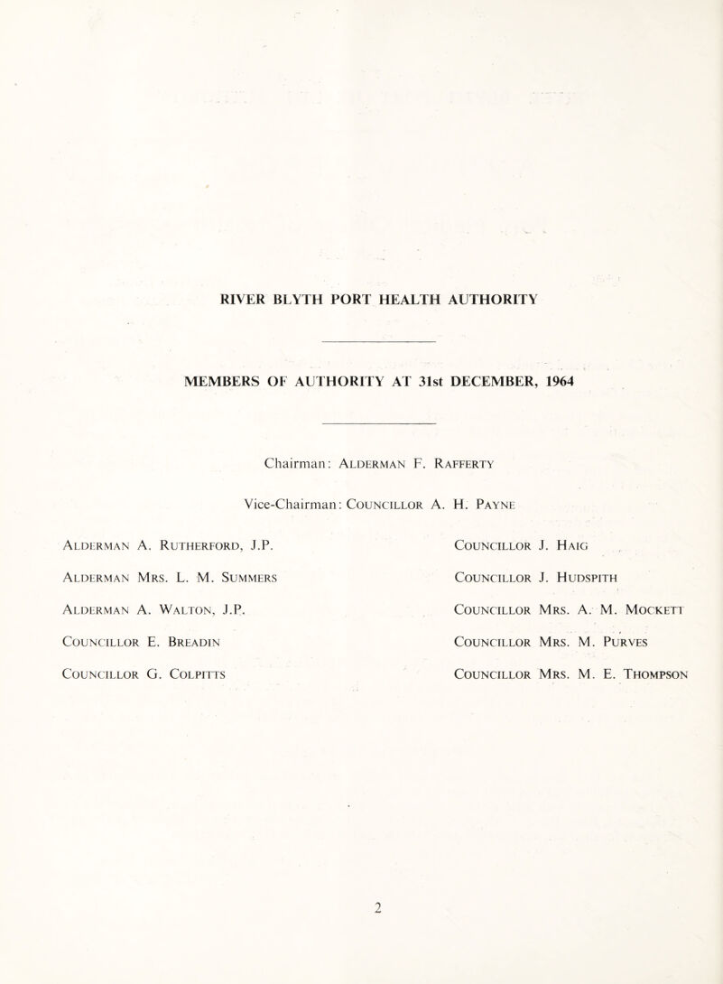 MEMBERS OF AUTHORITY AT 31st DECEMBER, 1964 Chairman: Alderman F. Rafferty Vice-Chairman: Councillor A. H. Payne Alderman A. Rutherford, J.P. Alderman Mrs. L. M. Summers Alderman A. Walton, J.P. Councillor E. Breadin Councillor G. Colpitts Councillor J. Haig Councillor J. Hudspith Councillor Mrs. A. M. Mockett Councillor Mrs. M. Purves Councillor Mrs. M. E. Thompson