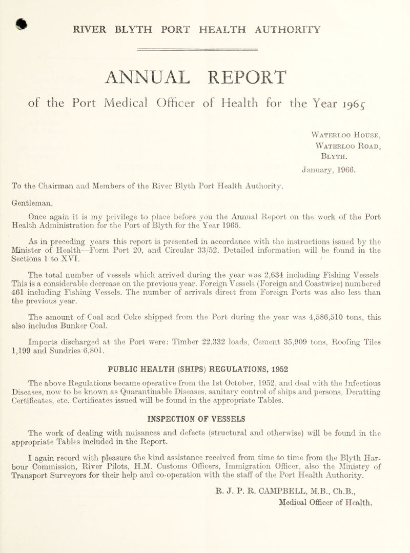 ANNUAL REPORT of the Port Medical Officer of Health for the Year 196^ Waterloo House, Waterloo Hoad, Blyth. January, 1966. To the Chairman and Members of the River Blyth Port Health Authority. Gentleman, Once again it is my privilege to place before you the Annual Report on the work of the Port Health Administration for the Port of Blyth for the Year 1965. As in preceding years this report is presented in accordance with the instructions issued by the Minister of Health—Form Port 20, and Circular 33/52. Detailed information will be found in the Sections 1 to XVI. The total number of vessels which arrived during the year was 2,634 including Fishing Vessels This is a considerable decrease on the previous year. Foreign Vessels (Foreign and Coastwise) numbered 461 including Fishing Vessels. The number of arrivals direct from Foreign Ports was also less than the previous year. The amount of Coal and Coke shipped from the Port during the year was 4,586,510 tons, this also includes Bunker Coal. Imports discharged at the Port were: Timber 22,332 loads, Cement 35,909 tons, Roofing Tiles 1,199 and Sundries 6,801. PUBLIC HEALTH (SHIPS) REGULATIONS, 1952 The above Regulations became operative from the 1st October, 1952, and deal with the Infectious Diseases, now to be known as Quarantinable Diseases, sanitary control of ships and persons, Deratting Certificates, etc. Certificates issued will be found in the appropriate Tables. INSPECTION OF VESSELS The work of dealing with nuisances and defects (structural and otherwise) will be found in the appropriate Tables included in the Report. I again record with pleasure the kind assistance received from time to time from the Blyth Har¬ bour Commission, River Pilots, H.M. Customs Officers, Immigration Officer, also the Ministry of Transport Surveyors for their help and co-operation with the staff of the Port Health Authority. R. J. P. R. CAMPBELL, M.B., Ch.B., Medical Officer of Health.