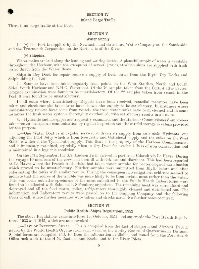 Inland Barge Traffic There is no barge traffic at the Port. SECTION V Water Supply 1. —(a) The Port is supplied by the Newcastle and Gateshead Water Company on the South side and the Tynemouth Corporation on the North side of the River. (b) Shipping. Water mains are laid along the loading raid waiting berths. A plentiful supply of water is available throughout the Harbour, with the exception of several jetties, at which ships are supplied with fresh water direct from the Water Boats, Ships in Dry Dock for repair receive a supply of fresh wafer from the Blyth Dry Docks and Shipbuilding Co. Ltd. 2. —Samples have been taken regularly from points on the West Staithes, North and South Sides, South Harbour and B.H.G. Water boat. Of the 76 samples taken from the Port, 4 after bacter¬ iological examination were found to be unsatisfactory. Of the 22 samples taken from vessels in the Port, 8 were found to be unsatisfactory. In all cases where Unsatisfactory Reports have been received, remedial measures have been taken and check samples taken later have shown the supply to be satisfactory. In instances where unsatisfactory reports have come from vessels, the fresh water tanks have been cleaned and in some instances the fresh water systems thoroughly overhauled, with satisfactory results in all cases. 3. —Hydrants and hosepipes are frequently examined, and the Harbour Commissioners’ employees take precautions against contamination by regular inspection and the careful storage in cabins provided for the purpose. 4. —One Water Boat is in regular service; it draws its supply from two main Hydrants, one adjoining the Pilot Jetty which is from Newcastle and Gateshead supply and the other on the West Staithes which is the Tynemouth supply. This Boat is the property of the Harbour Commissioneis and is frequently examined, especially when in Dry Dock for overhaul. It is of iron construction and is maintained in a hygienic condition. On the 17th September, the S.S. Hudson Firth arrived in port from Gdansk via Le Havre. During the voyage 10 members of the crew had been ill with sickness and diarrhoea. This had been reported at Le Havre where the French Authorities had taken water samples for bacteriological examination which proved to be unsatisfactory. Further samples were submitted from Blyth before and after chlorinating the tanks with similar results. During the consequent investigations evidence seemed to indicate that the source of the trouble was more likely to be from certain meat rather than the water. This was borne out after specimens of the meat submitted to the Public Health Laboratories were found to be affected with Salmonella Seftenberg organisms. The remaining meat was surrendered and destroyed and all the food stores, galley, refrigerators thoroughly cleaned and disinfected out. The information and Laboratory results were passed on to the Shipping Company and the following Ports of call, where further measures were taken and checks made. No further cases occurred. SECTION VI Public Health (Ships) Regulations, 1952 The above Regulations came into force 1st October, 1952, and supersede the Port Health Regula¬ tions, 1933 and 1945, which are now revoked. 1.—List of Infected Aeeas. This is compiled from the List of Seaports and Airports, Part 1, issued by the World Health Organisation each week, as the weelky Record of Quarantinable Diseases! Special forms are compiled, P.S. 10, from the information available, and issued from the Port Health Office each week to the H.M. Customs and Excise and to the River Pilots.