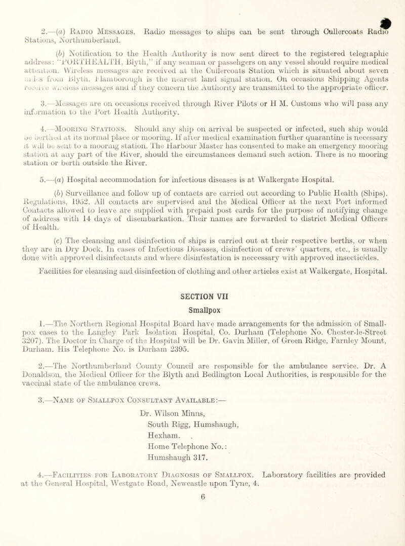 2. —(a) Radio Messages. Radio messages to ships can be sent through Cullercoats Radio Stations, Northumberland. (b) Notification to the Health Authority is now sent direct to the registered telegiaphic address: “PORTHEALTH, Blytli,” if any seaman or passehgers on any vessel should require medical attention. Wireless messages are received at the Cullercoats Station which is situated about seven lui .s from Blytli. Jb lam borough is the nearest land signal station. On occasions Shipping Agents receive .wreiess messages and if they concern the Authority are transmitted to the appropriate officer. 3. —Messages are on occasions received through River Pilots or H M. Customs who will pass any information to the Port Health Authority. 4.—Mooring Stations. Should any ship on arrival be suspected or infected, such ship would oe berthed at its normal place or mooring, if after medical examination further quarantine is necessary it will be sent to a mooring station. The diarbour Master has consented to make an emergency mooring station at any part of the River, should the circumstances demand such action. There is no mooring station or berth outside the River. 5.—(a) Hospital accommodation for infectious diseases is at Walkergate Hospital. (b) Surveillance and follow up of contacts are carried out according to Public Health (Ships). Regulations, 1952. All contacts are supervised and the Medical Officer at the next Port informed Contacts allowed to leave are supplied with prepaid post cards for the purpose of notifying change of address with 14 days of disembarkation. Their names are forwarded to district Medical Officers of Health. (c) The cleansing and disinfection of ships is carried out at their respective berths, or when they are in Dry Dock. In cases of Infectious Diseases, disinfection of crews’ quarters, etc., is usually done with approved disinfectants and where disinfestation is neccessary with approved insecticides. Facilities for cleansing and disinfection of clothing and other articles exist at Walkergate, Hospital. SECTION VII Smallpox 1. —The Northern Regional Hospital Board have made arrangements for the admission of Small¬ pox cases to the Langley Park Isolation Hospital, Co. Durham (Telephone No. Chester-le-Street 3207). The Doctor in Charge of the Hospital will be Dr. Gavin Miller, of Green Ridge, Farnley Mount, Durham. His Telephone No. is Durham 2395. 2. —The Northumberland County Council are responsible for the ambulance service. Dr. A Donaldson, the Medical Officer for the Blyth and Bedlington Local Authorities, is responsible for the vaccinal state of the ambulance crews. 3. —Name of Smallpox Consultant Available:— Dr. Wilson Minns, South Rigg, Humshaugh, Hexham. Home Telephone No.: Humshaugh 317. 4. —Facilities for Laboratory Diagnosis of Smallpox. Laboratory facilities are provided at the General Hospital, Westgate Road, Newcastle upon Tyne, 4.