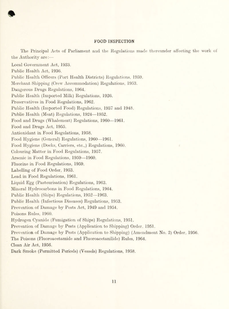 FOOD INSPECTION The Principal Acts of Parliament and the Regulations made thereunder affecting the work of the Authority are:— Local Government Act, 1933. Public Health Act, 1936. Public Health Officers (Port Health Districts) Regulations, 1959. Merchant Shipping (Crew Accommodation) Regulations, 1953. Dangerous Drugs Regulations, 1964. Public Health (Imported Milk) Regulations, 1926. Preservatives in Food Regulations, 1962. Public Health (Imported Food) Regulations, 1937 and 1948. Public Health (Meat) Regulations, 1924—1952. Food and Drugs (Whalemeat) Regulations, 1960—1961. Food and Drugs Act, 1955. Antioxidant in Food Regulations, 1958. Food Hygiene (General) Regulations, 1960—-1961. Food Hygiene (Docks, Carriers, etc.,) Regulations, 1960. Colouring Matter in Food Regulations, 1957. Arsenic in Food Regulations, 1959—1960. Fluorine in Food Regulations, 1959. Labelling of Food Order, 1953. Lead in Food Regulations, 1961. Liquid Egg (Pasteurisation) Regulations, 1963. Mineral Hydrocarbons in Food Regulations, 1984. Public Health (Ships) Regulations, 1952—1963. Public Health (Infectious Diseases) Regulations, 1953. Prevention of Damage by Pests Act, 1949 and 1954. Poisons Rules, 1960. Hydrogen Cyanide (Fumigation of Ships) Regulations, 1951. Prevention of Damage by Pests (Application to Shipping) Order, 1951. Prevention of Damage by Pests (Application to Shipping) (Amendment No. 2) Order, 1956. The Poisons (Fluoroacetamide and Fluoroacetanilide) Rules, 1964. Clean Air Act, 1956. Dark Smoke (Permitted Periods) (Vessels) Regulations, 1958.