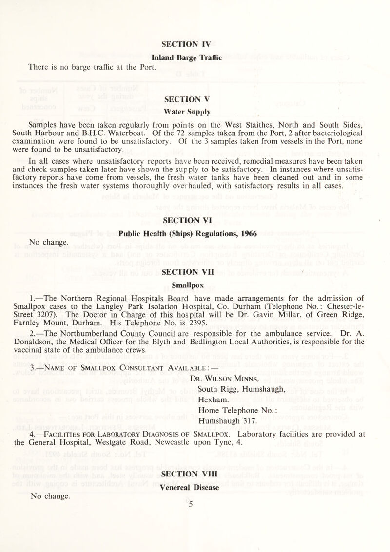 Inland Barge Traffic There is no barge traffic at the Port. SECTION V Water Supply Samples have been taken regularly from points on the West Staithes, North and South Sides, South Harbour and B.H.C. Waterboat. Of the 72 samples taken from the Port, 2 after bacteriological examination were found to be unsatisfactory. Of the 3 samples taken from vessels in the Port, none were found to be unsatisfactory. In all cases where unsatisfactory reports have been received, remedial measures have been taken and check samples taken later have shown the supply to be satisfactory. In instances where unsatis¬ factory reports have come from vessels, the fresh water tanks have been cleaned out and in some instances the fresh water systems thoroughly overhauled, with satisfactory results in all cases. No change. SECTION VI Public Health (Ships) Regulations, 1966 SECTION VII Smallpox 1. —The Northern Regional Hospitals Board have made arrangements for the admission of Smallpox cases to the Langley Park Isolation Hospital, Co. Durham (Telephone No.: Chester-le- Street 3207). The Doctor in Charge of this hospital will be Dr. Gavin Millar, of Green Ridge, Farnley Mount, Durham. His Telephone No. is 2395. 2. —The Northumberland County Council are responsible for the ambulance service. Dr. A. Donaldson, the Medical Officer for the Blyth and Bedlington Local Authorities, is responsible for the vaccinal state of the ambulance crews. 3. —Name of Smallpox Consultant Available: — Dr. Wilson Minns, South Rigg, Humshaugh, Hexham. Home Telephone No.: Humshaugh 317. 4. —Facilities for Laboratory Diagnosis of Smallpox. Laboratory facilities are provided at the General Hospital, Westgate Road, Newcastle upon Tyne, 4. SECTION VIII Venereal Disease No change.
