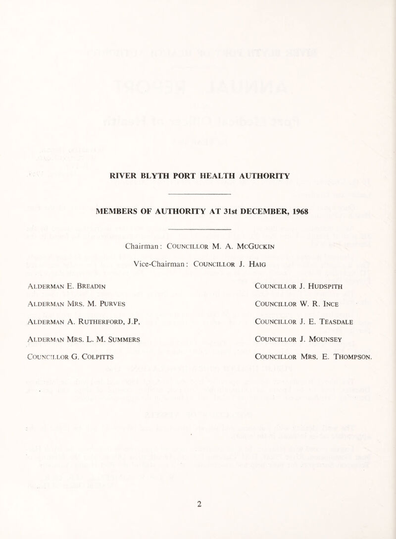 MEMBERS OF AUTHORITY AT 31st DECEMBER, 1968 Chairman: Councillor M. A. McGuckin Vice-Chairman: Councillor J. Haig Alderman E. Breadin Alderman Mrs. M. Purves Alderman A. Rutherford, J.P, Alderman Mrs. L. M. Summers Councillor G. Colpitts Councillor J. Hudspith Councillor W. R. Ince Councillor J. E. Teasdale Councillor J. Mounsey Councillor Mrs. E. Thompson.