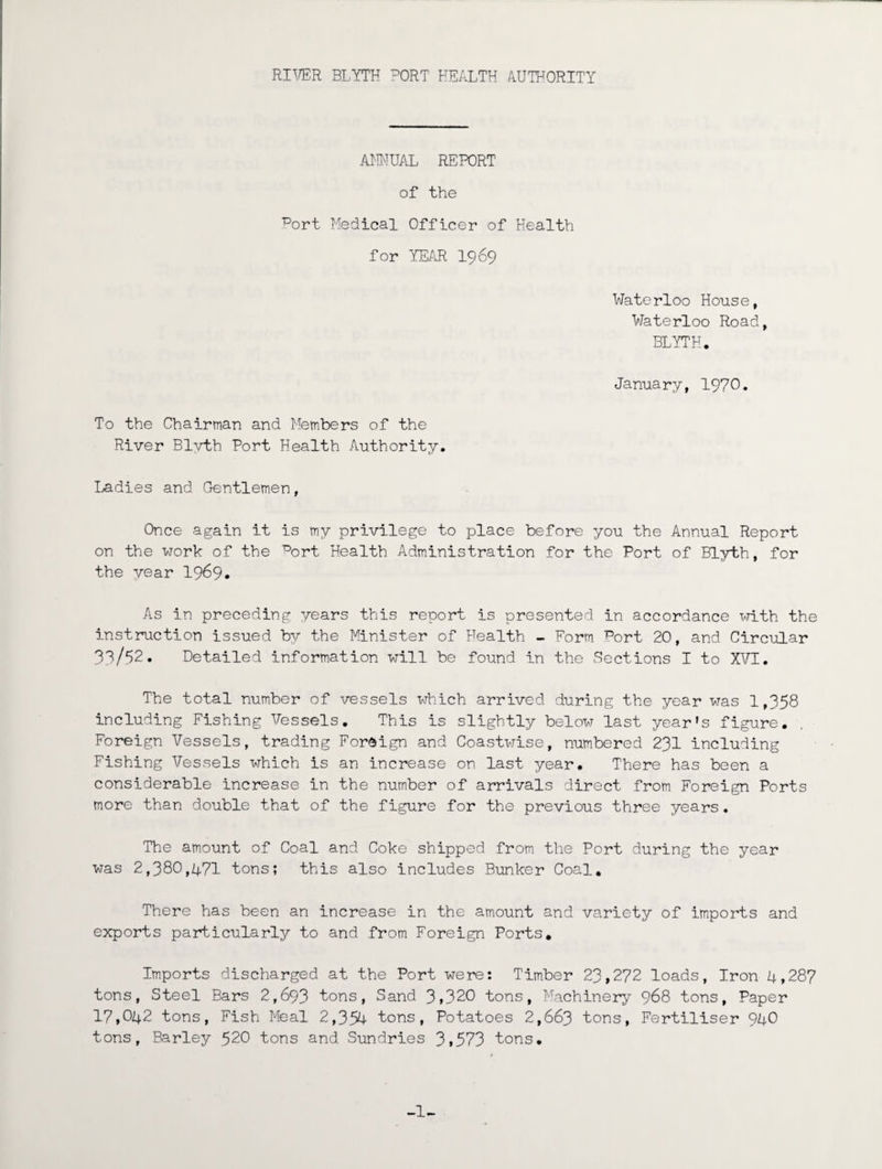 ANNUAL REPORT of the port Medical Officer of Health for YEAR 1969 Waterloo House, Waterloo Road, BLYTH. January, 1970. To the Chairman and Members of the River Blvth Port Health Authority. Ladies and Gentlemen, Once again it is my privilege to place before you the Annual Report on the work of the ^ort Health Administration for the Port of Blyth, for the year 1969. As in preceding years this report is presented in accordance with the instruction issued by the Minister of Health - Form ^ort 20, and Circular 33/52. Detailed information will be found in the Sections I to XVI. The total number of vessels which arrived during the year was 1,358 including Fishing Vessels. This is slightly below last year's figure. Foreign Vessels, trading Foreign and Coastwise, numbered 231 including Fishing Vessels which is an increase on last year. There has been a considerable increase in the number of arrivals direct from Foreign Ports more than double that of the figure for the previous three years. The amount of Coal and Coke shipped from the Port during the year was 2,380,471 tons; this also includes Bunker Coal. There has been an increase in the amount and variety of imports and exports particularly to and from Foreign Ports. Imports discharged at the Port were: Timber 23,272 loads, Iron 4,287 tons, Steel Bars 2,693 tons, Sand 3,320 tons, Machinery 968 tons, Paper 17,042 tons, Fish Meal 2,354 tons, Potatoes 2,663 tons, Fertiliser 94O tons. Barley 520 tons and Sundries 3,573 tons. -1-