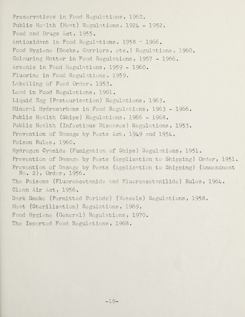 Preservatives in Food Regulations, 1962. Public Health (Meat) Regulations, 1921 - 1952. Food and Drugs Act, 1955. Antioxidant in Food Regulations, 1958 - 1966. Food Hygiene (Docks, Carriers, etc.) Regulations, I960. Colouring Matter in Food Regulations, 1957 - 1966. Arsenic in Food Regulations, 1959 - I960. Fluorine in Food Regulations, 1959. Labelling of Food Order, 1953* Lead in Food Regulations, 1961. Liquid Egg (Pasteurisation) Regulations, 1963. Mineral Hydrocarbons in Food Regulations, 1963 - 1966. Public Health (Ships) Regulations, 1966 - 1968. Public Health (Infectious Diseases) Regulations, 1953* Prevention of Damage by Posts Act, 1949 and. 1954. Poison Rules, I960. Hydrogen Cyanide (Fumigation of Ships) Regulations, 1951. Prevention of Damage by Pests (Application to Shipping) Order, 1951. Prevention of Damage by Pests (Application to Shipping) (Ammendment No. 2), Order, 1956.' The Poisons (Fluoroacetamide and Fluoroacetanilide) Rules, 1964* Clean Air Act, 1956. Dark Smoke (Permitted Periods) (Vessels) Regulations, 1958. Meat (Sterilization) Regulations, 1969. Food Hygiene (General) Regulations, 1970. The Imported Food Regulations, 1968. -19-