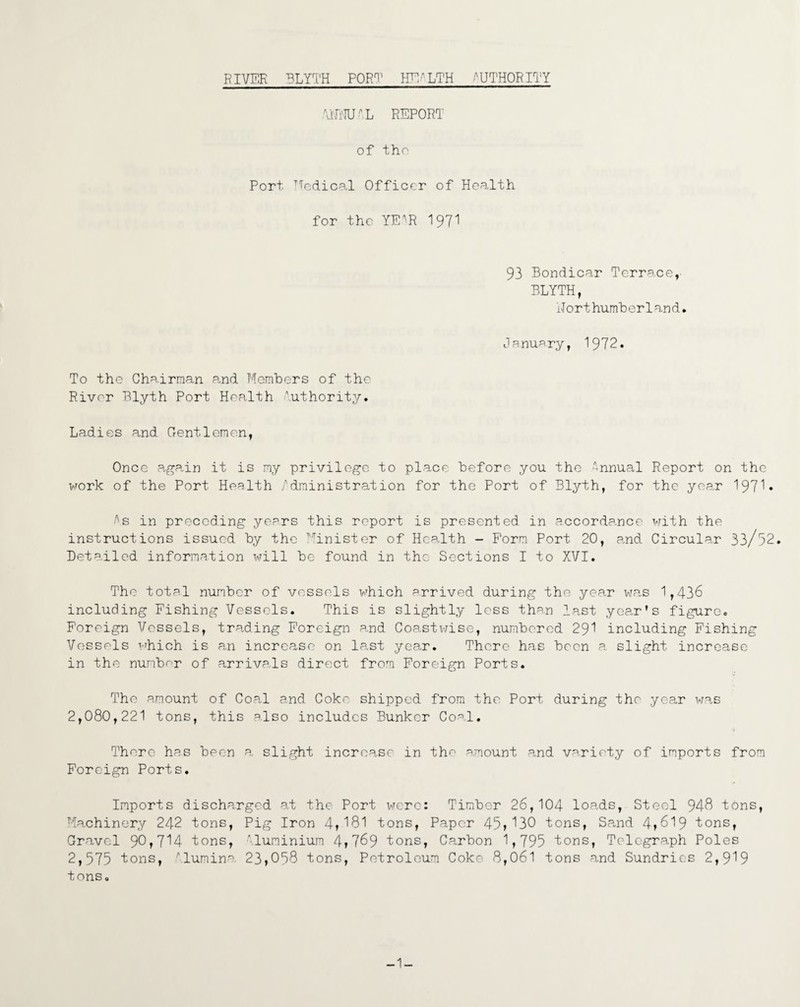 ANNUAL REPORT of tho Port Medical Officer of Health for the YE^R I97I 93 Bondicar Terrace,- BLYTH, Northumberland. January, 1972. To the Chairman and Members of the River Blyth Port Health Authority. Ladies and Gentlemen, Once again it is my privilege to place before you the Annual Report on the work of the Port Health Administration for the Port of Blyth, for the year 197^• As in preceding years this report is presented in accordance with the instructions issued by the Minister of Health - Form Port 20, and Circular 33/52. Detailed information will be found in tho Sections I to XVI. The total number of vessels which arrived during the year wa,s 1,436 including Fishing Vessels. This is slightly less than last year's figure. Foreign Vessels, trading Foreign a.nd Coa.stwise, numbered 291 including Fishing Vessels which is an increase on la,st year. There has been a slight increase in the nunbor of arrivals direct from Foreign Ports. The amount of Coal and Coke shipped from the Port during the year was 2,080,221 tons, this also includes Bunker Coal. There has been a slight increase in the amount and variety of imports from Foreign Ports. Imports discharged at the Port were: Timber 26,104 loads, Steel 948 tons, Machinery 242 tons, Pig Iron 4»181 tons, Paper 45,130 tons, Sand 4f619 tons, Gravel 90,714 tons, Aluminium 4r 769 tons, Carbon 1,795 tons, Telegraph Poles 2,575 tons, Alumina 23,058 tons, Petroleum Coke 8,061 tons and Sundries 2,919 tons.