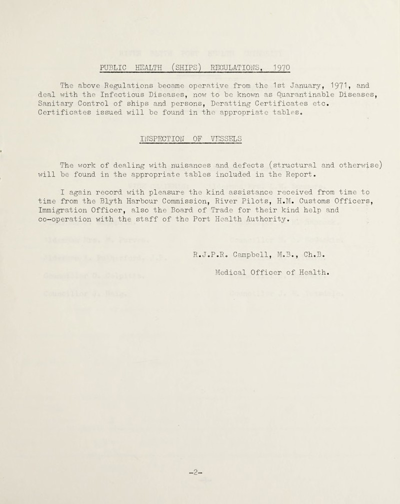 PUBLIC HEALTH (SHIPS) REGULATIONS, 1970 The above Regulations became operative from the 1st January, 197^? and deal with the Infectious Diseases, now to be known as Quarantina/ble Disea.ses, Sanita.ry Control of ships and persons, Deratting Certificates etc. Certificates issued will be found in the appropriate tables. INSPECTION OF VESSELS The work of dealing with nuisances and defects (structural and otherwise) will be found in the appropriate tables included in the Report. I again record with pleasure the kind assistance received from time to time from the Blyth Harbour Commission, River Pilots, H.M. Customs Officers, Immigration Officer, also the Board of Trade for their kind help and co-operation with the staff of the Port Health Authority. R.J.P.R. Campbell, M.B., Ch.B. Medical Officer of Health. -2-