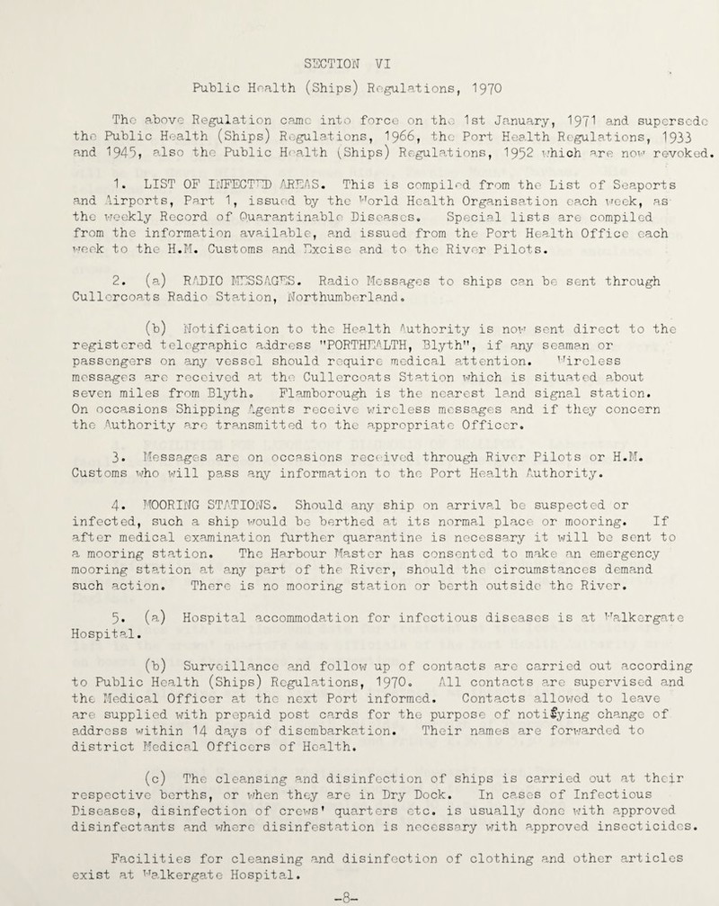 Public Health (Ships) Regulations, 1970 Tho above Regulation came into force on the 1st January, 197^ and. supersede the Public Health (Ships) Regulations, 1966, the Port Health Regulations, 1933 and 1949, also tho Public Health (Ships) Regulations, 1952 which are now revoked. 1. LIST OF INFECTED AREAS. This is compiled from the List of Seaports and Airports, Part 1, issued by the TrTorld Health Organisation each week, as the weekly Record of Q.uarantinablo Diseases. Special lists are compiled from the information available, and issued from the Port Health Office each week to the H.M. Customs and Excise and to the River Pilots. 2. (a) RADIO MESSAGES. Radio Messages to ships can be sent through Cullcrcoats Radio Station, Northumberland. (b) Notification to the Health Authority is now sent direct to the registered telegraphic address PORTHEALTH, Blyth, if any seaman or passengers on any vessel should require medical attention. lfiroless messages are received at the Cullercoats Station, which is situated about seven miles from Blyth. Flamborough is the nearest land signal station. On occasions Shipping Agents receive wireless messages and if they concern the .Authority are transmitted to the appropriate Officer. 3. Messages are on occasions received through River Pilots or H.M. Customs who will pa.ss any information to the Port Health Authority. 4. MOORING STATIONS. Should any ship on arrival be suspected or infected, such a ship would be berthed at its normal place or mooring. If after medical examination further quarantine is necessary it will be sent to a mooring station. Tho Harbour Master has consented to make an emergency mooring station at any part of the River, should the circumstances demand such action. There is no mooring station or berth outside the River. 5. (a) Hospital accommodation for infectious diseases is at Falkergate Hospital. (b) Surveillance and follow up of contacts are carried out according to Public Health (Ships) Regulations, 1970. All contacts are supervised and the Medical Officer at the next Port informed. Contacts allowed to leave are supplied with prepaid post cards for the purpose of notifying change of address within 14 days of disembarkation. Their names are forwarded to district Medical Officers of Health. (c) The cleansing and disinfection of ships is carried out at their respective berths, or when they are in Dry Dock. In cases of Infectious Diseases, disinfection of crews’ quarters etc. is usually done with approved disinfectants and where disinfestation is necessary with approved insecticides. Facilities for cleansing and disinfection of clothing and other articles exist at Halkergate Hospital. -8-