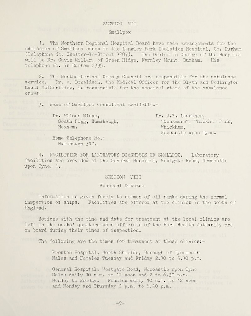ACTION VII Smallpox 1. The Northern Regional Hospital Board have made arrangements for the admission of Smallpox cases to the Langley Park Isolation Hospital, Co. Durham (Telephone No. Chester-le-Street 3207)« The Doctor in Charge of the Hospital will he Dr. Gavin Millar, of Green Ridge, Farnley Mount, Durham. His telephone No. is Durham 2395* 2. The Northumberland County Council arc responsible for the ambulance service. Dr. A. Donaldson, the Medical Officer for the Blyth and Bedlington Local Authorities, is responsible for the vaccinal state of the ambulance crews. 3. Name of Smallpox Consultant available:- Dr. Wilson Minns, Dr. J.R. Lauckner, South Rigg, Humshaugh, Conamore, TThickham P~rk, Hexham. Mhickham, Newcastle upon Tyne. Home Telephone No.: Hum shaugh 317® 4® FACILITIES FOR LABORATORY DIAGNOSIS OF SMALLPOX. Laboratory facilities are provided at the General Hospital, Westgate Road, Newcastle upon Tyne, 4® SECTION VIII Venereal Disease Information is given freely to seamen of all ranks during the normal inspection of ships. Facilities arc offered at two clinics in the North of England. Notices with the time and date for treatment at the local clinics are left in the crews’ quarters when officials of the Port Health Authority are on board during their times of inspection. The following are the times for treatment at these clinics Preston Hospital, North Shields, Borough of Tynemouth Males and Females Tuesday and Friday 2.30 to 5®30 p.m. General Hospital, Westgate Road, Newcastle upon Tyne Males daily 10 a.m. to 12 noon and 2 to 6.30 p.m. Monday to Friday. Females daily 10 a.m. to 12 noon and Monday and Thursday 2 p.m. to 6.30 p.m. 9“