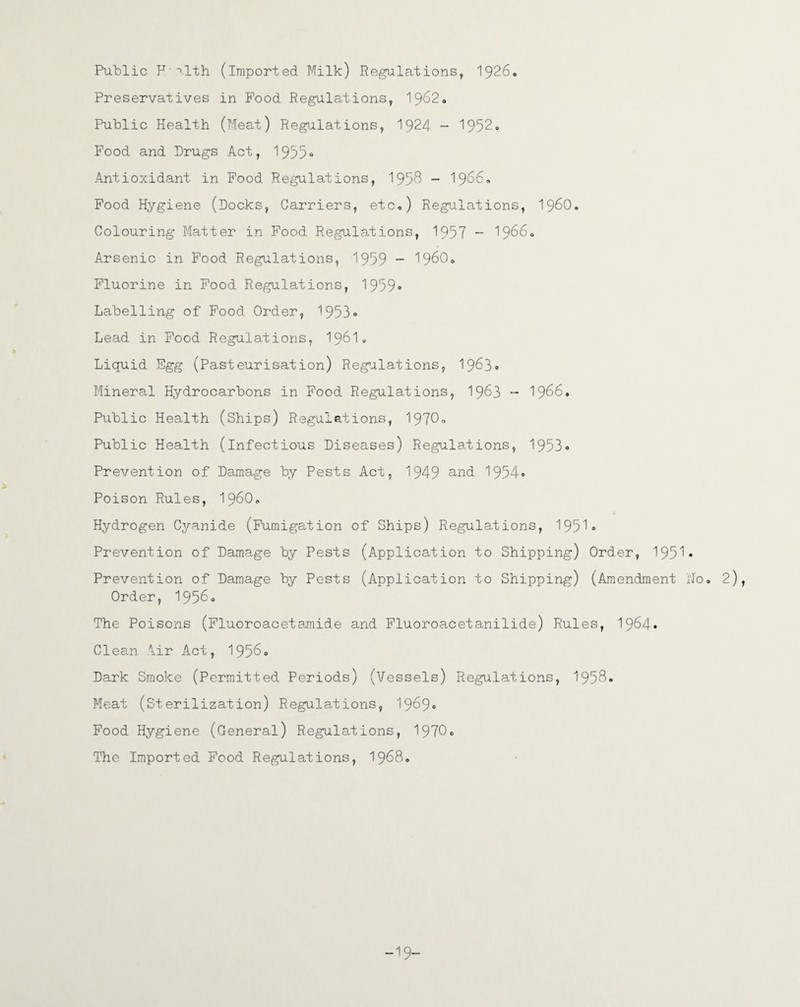Public F i,lth (imported Milk) Regulations, 1926. Preservatives in Food Regulations, 1962, Public Health (Meat) Regulations, 1924 - 1952° Food and Drugs Act, 1955° Antioxidant in Food Regulations, 195^ - 1956, Food Hygiene (Docks, Carriers, etc,) Regulations, i960. Colouring Matter in Food Regulations, 1957 - 1966° Arsenic in Food Regulations, 1959 - I960, Fluorine in Food Regulations, 1959° Labelling of Food Order, 1953« Lead in Food Regulations, I96I. Liquid Egg (Pasteurisation) Regulations, 1963° Mineral Hydrocarbons in Food Regulations, I963 - 1966. Public Health (Ships) Regulations, 1970° Public Health (infectious Diseases) Regulations, 1953° Prevention of Damage by Pests Act, 1949 and 1954° Poison Rules, I960* 1 Hydrogen Cyanide (Fumigation of Ships) Regulations, 1951° Prevention of Damage by Pests (Application to Shipping) Order, 1951• Prevention of Damage by Pests (Application to Shipping) (Amendment No, 2), Order, 1956° The Poisons (Fluoroacetamide and Fluoroacetanilide) Rules, 1964* Clean lir Act, 1956° Dark Smoke (Permitted Periods) (Vessels) Regulations, 1958* Meat (Sterilization) Regulations, 1969° Food Hygiene (General) Regulations, 1970° The Imported Food Regulations, 1968. -19-