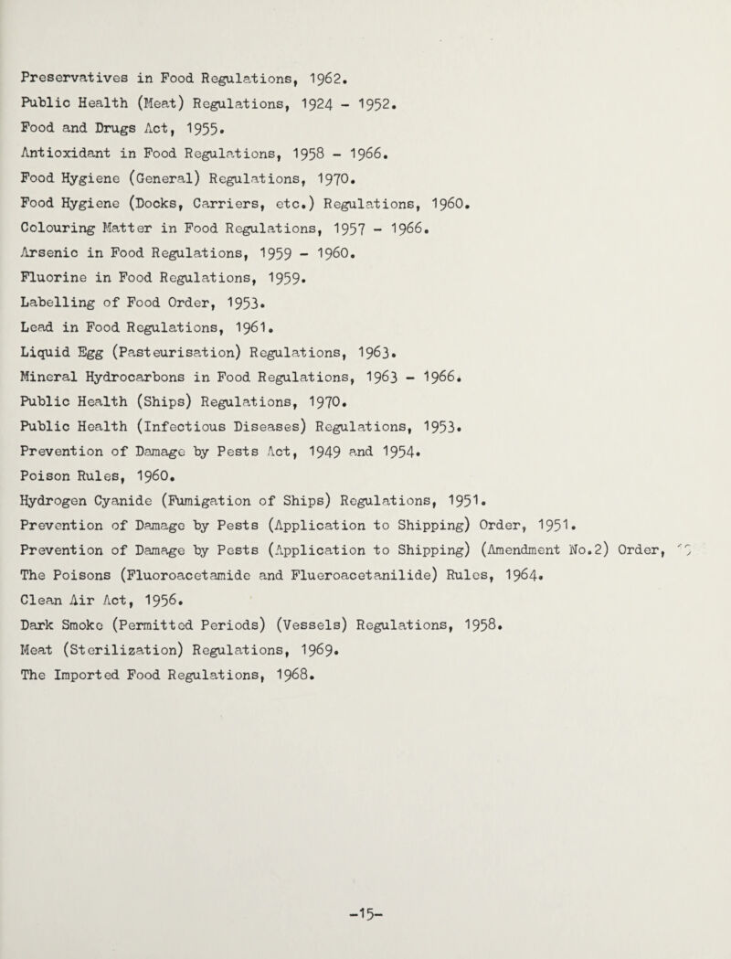 Preservatives in Food Regulations, 1962, Public Health (Meat) Regulations, 1924 - 1952. Food and Drugs Act, 1955* Antioxidant in Food Regulations, 1958 - 1966. Food Hygiene (General) Regulations, 1970. Food Hygiene (Docks, Carriers, etc.) Regulations, I960, Colouring Matter in Food Regulations, 1957 - 1966. Arsenic in Food Regulations, 1959 - I960. Fluorine in Food Regulations, 1959- Labelling of Food Order, 1953. Lead in Food Regulations, 1961. Liquid Egg (Pasteurisation) Regulations, 1963. Mineral Hydrocarbons in Food Regulations, 1963 - 1966. Public Health (Ships) Regulations, 1970• Public Health (infectious Diseases) Regulations, 1953* Prevention of Damage by Pests Act, 1949 ^nd 1954* Poison Rules, i960. Hydrogen Cyanide (Fumigation of Ships) Regulations, 1951• Prevention of Damage by Pests (Application to Shipping) Order, 1951* Prevention of Damage by Pests (Application to Shipping) (Amendment No.2) Order, '7 The Poisons (Fluoroacetamide and Flueroacetanilide) Rules, 1964. Clean Air Act, 1956. Dark Smoke (Permitted Periods) (Vessels) Regulations, 1958. Meat (Sterilization) Regulations, 1969* The Imported Food Regulations, 1968. -15-