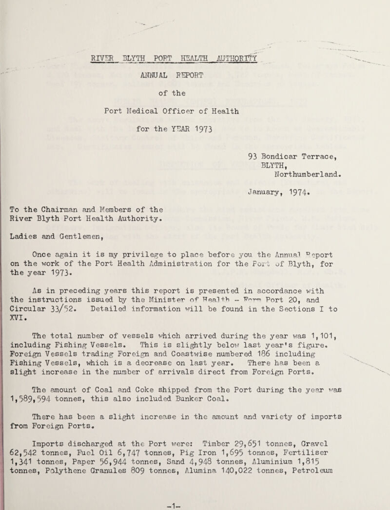 ANNUAL REPORT of the Port Medical Officer of Health for the YEAR 1973 93 Bondicar Terrace, BLYTH, Nort humb er1and. January, 1974* To the Chairman and Members of the River Blyth Port Health Authority. Ladies and Gentlemen, Once again it is my privilege to place before you the Annual Deport on the work of the Port Health Administration for the Port of Blyth, for the year 1973« As in preceding years this report is presented in accordance with the instructions issued by the Minister of Heal+h - P-™ p0rt 20, and Circular 33/32. Detailed information will be found in the Sections I to XVI. The total number of vessels which arrived during the year was 1,101, including Fishing Vessels. This is slightly below last year’s figure. Foreign Vessels trading Foreign and Coastwise numbered 186 including Fishing Vessels, which is a decrease on last year. There has been a slight increase in the number of arrivals direct from Foreign Ports. The amount of Coal and Coke shipped from the Port during the year was 1,589,594 tonnes, this also included Bunker Coal. There has been a slight increa.se in the amount and variety of imports from Foreign Ports. Imports discharged at the Port were: Timber 29?^51 tonnes, Gravel 62,542 tonnes, Fuel Oil 6,747 tonnes, Pig Iron 1,695 tonnes, Fertiliser 1,341 tonnes, Paper 56,944 tonnes, Sand 4,948 tonnes, Aluminium 1,815 tonnes, Polythene Granules 8O9 tonnes, Alumina 140,022 tonnes, Petroleum -1-