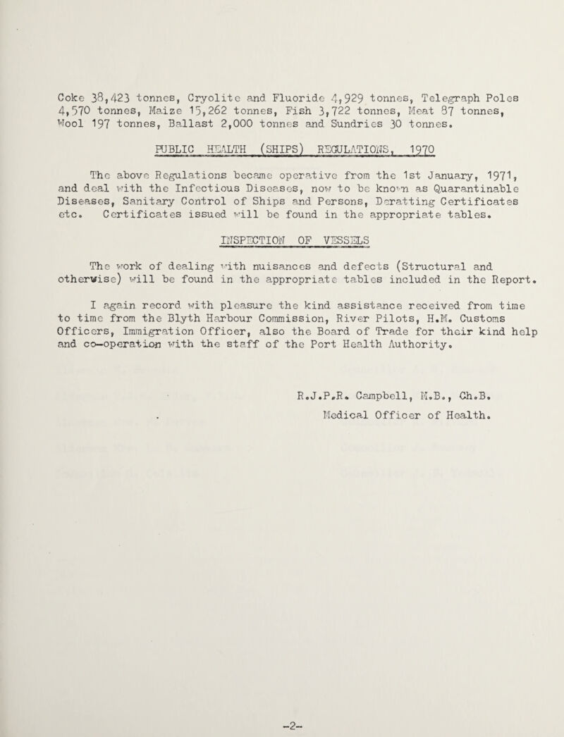 Coke 38,423 tonnes, Cryolite and Fluoride 4?929 tonnes, Telegraph Poles 4,570 tonnes, Maize 15,262 tonnes, Fish 3,722 tonnes, Meat 87 tonnes, Wool 197 tonnes, Ballast 2,000 tonnes and Sundries 30 tonnes. PUBLIC HEALTH (SHIPS) REGULATIONS, 1970 The above Regulations became operative from the 1st January, 1971, and deal with the Infectious Diseases, now to be knoTTn as Quarantinable Diseases, Sanitary Control of Ships and Persons, Deratting Certificates etc. Certificates issued will be found in the appropriate tables. INSPECTION OF VESSELS The work of dealing with nuisances and defects (Structured and otherwise) will be found in the appropriate tables included in the Report. I again record with pleasure the kind assistance received from time to time from the Blyth Harbour Commission, River Pilots, H.M. Customs Officers, Immigration Officer, also the Board of Trade for their kind help and co-operation with the staff of the Port Health Authority, R.J.PpR. Campbell, M.B., Ch.B Medical Officer of Health