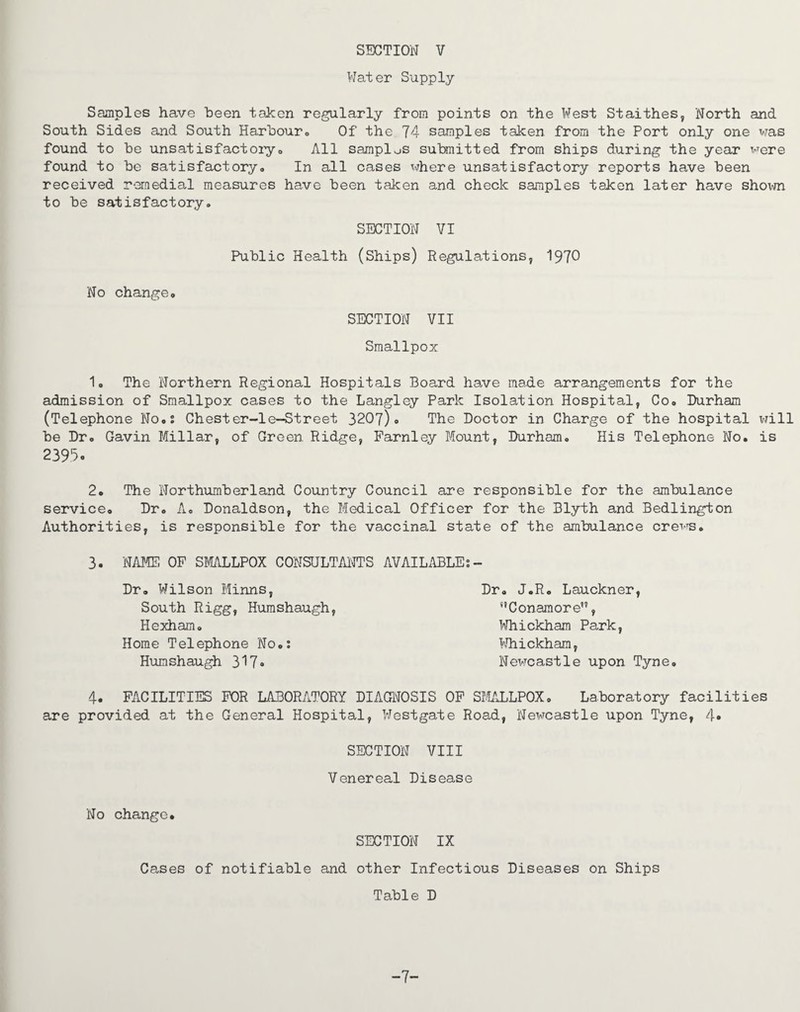 Water Supply Samples have been taken regularly from points on the West Staithes, North and South Sides and South Harbour. Of the 74 samples taken from the Port only one was found to be unsatisfactory. All samples submitted from ships during the year were found to be satisfactory<> In all cases where unsatisfactory reports have been received remedial measures have been taken and check samples taken later have shown to be satisfactory. SECTION VI Public Health (Ships) Regulations, 1970 No change. SECTION VII Smallpox 1. The Northern Regional Hospitals Board have made arrangements for the admission of Smallpox cases to the Langley Park Isolation Hospital, Co. Durham (Telephone No.: Chester-1e-Street 3207)» The Doctor in Charge of the hospital will be Dr. Gavin Millar, of Green. Ridge, Farnley Mount, Durham. His Telephone No. is 2395 • 2. The Northumberland Country Council are responsible for the ambulance service. Dr. A. Donaldson, the Medical Officer for the Blyth and Bedlington Authorities, is responsible for the vaccinal state of the ambulance crevTs. 3. NAME OF SMALLPOX CONSULTANTS AVAILABLE:- Dr. Wilson Minns, Dr. J.R. Lauckner, South Rigg, Humshaugh, !,Conamore, Hexham. Whickham Park, Home Telephone No.: Whickham, Humshaugh 317« Newcastle upon Tyne. 4. FACILITIES FOR LABORATORY DIAGNOSIS OF SMALLPOX. Laboratory facilities are provided at the General Hospital, Westgate Road, Newcastle upon Tyne, 4* SECTION VIII Venereal Disease No change. SECTION IX Cases of notifiable and other Infectious Diseases on Ships Table D -7-