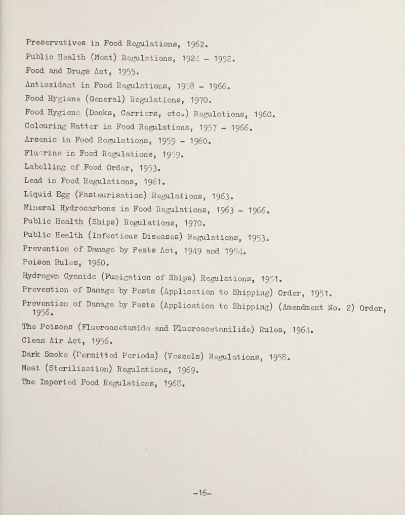Preservatives in Pood Regulations, 1962- Public Health (Moat) Regulations, 1924 - 1952. Food and Drugs Act, 1955, Antioxidant in Pood Regulations, 1958 - 1966, Pood Hygiene (General) Regulations, 1970, Food Hygiene (Docks, Carriers, etc,) Regulations, i960. Colouring Matter in Pood Regulations, 1957 - 1966, Arsenic in Food Regulations, 1959 - I960, Fluorine in Pood Regulations, I939. Labelling of Food Order, 1953. Lead in Pood Regulations, I96I. Liquid Egg (Pasteurisation) Regulations, 1963, Mineral Hydrocarbons in Food Regulations, 1963 - 19660 Public Health (Ships) Regulations, I97O0 Public Health (infectious Diseases) Regulations, 1953® Prevention of Damage by Pests Act, 1949 and I954. Poison Rules, i960. Hydrogen Cyanide (Fumigation of Ships) Regulations, 1971, Prevention of Damage by Pests (Application to Shipping) Order, 1951. prevention of Damage by Pests (Application to Shipping) (Amendment No. 2) Order, 1956. y The Poisons (Fluoroacetamide and Flueroacetanilide) Rules, I964. Clean Air Act, 1956. Dark Smoke (Permitted Periods) (Vessels) Regulations, 1958® Meat (Sterilization) Regulations, 1969, The Imported Food Regulations, 1968. -16-