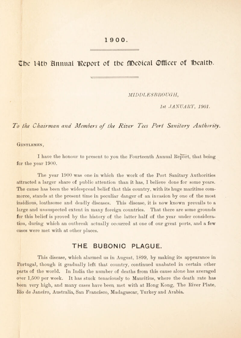 Sbc I4tb annual ‘Report of tbe flDeotcal Officer of Ibealtb. MID D L E S13 R 0 UGII, 1st JANUARY, 1901. To the Chairman and Members of the River Tees Port Sanitary Authority. Gentlemen, I have the honour to present to you the Fourteenth Annual Keport, that being for the year 1900. The year 1900 was one in which the work of the Port Sanitary Authorities attracted a larger share of public attention than it has, I believe done for some years. The cause has been the widespread belief that this country, with its huge maritime com¬ merce, stands at the present time in peculiar danger of an invasion by one of the most insidious, loathsome and deadly diseases. This disease, it is now known prevails to a large and unsuspected extent in many foreign countries. That there are some grounds for this belief is proved by the history of the latter half of the year under considera¬ tion, during which an outbreak actually occurred at one of our great ports, and a few cases were met with at other places. THE BUBONIC PLAGUE. This disease, which alarmed us in August, 1899, by making its appearance in Portugal, though it gradually left that country, continued unabated in certain other parts of the world. In India the number of deaths from this cause alone has averaged over 1,500 per week. It has stuck tenaciously to Mauritius, where the death rate has been very high, and many cases have been, met with at Hong Kong, The Kiver Plate, Eio de Janeiro, Australia, San Francisco, Madagascar, Turkey and Arabia.
