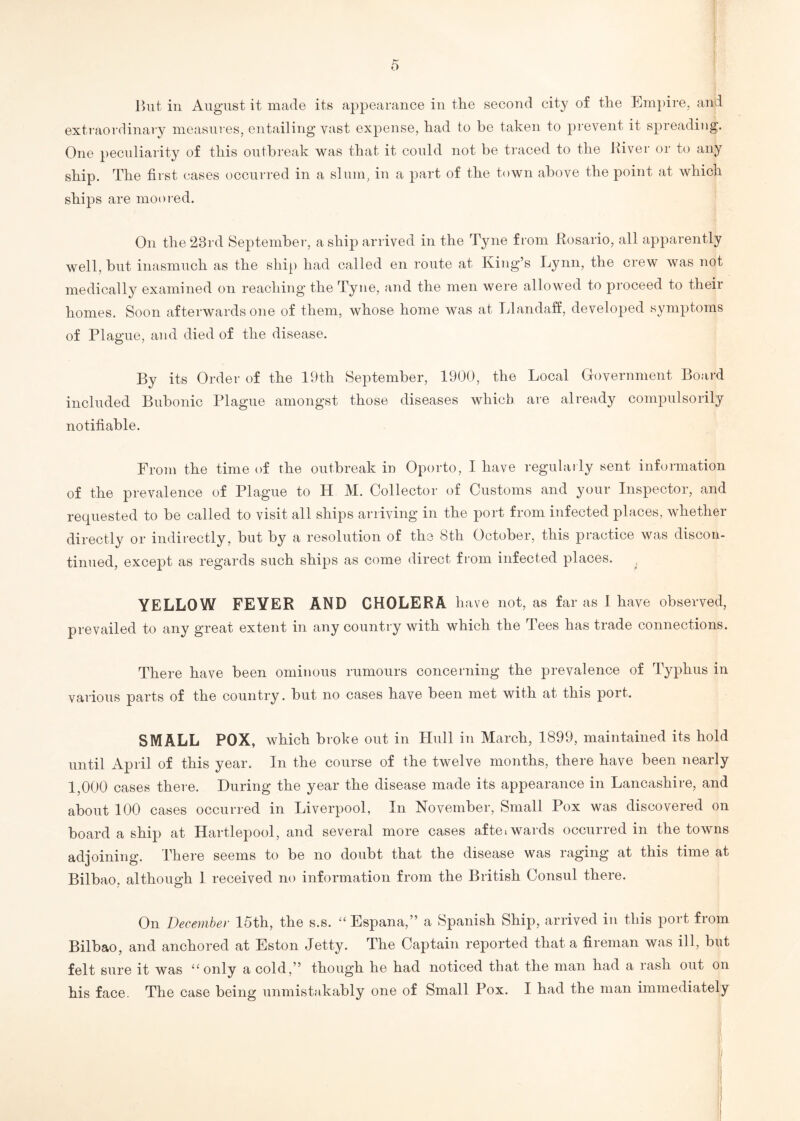 But in August it made its appearance in the second city of the Empire, and extraordinary measures, entailing vast expense, had to be taken to prevent it spreading. One peculiarity of this outbreak was that it could not be traced to the River or to any ship. The first cases occurred in a slum, in a part of the town above the point at which ships are moored. On the 23rd September, a ship arrived in the Tyne from Rosario, all apparently well, but inasmuch as the ship had called en route at King’s Lynn, the crew was not medically examined on reaching the Tyne, and the men were allowed to proceed to their homes. Soon afterwards one of them, whose home was at Llandaff, developed symptoms of Plague, and died of the disease. By its Order of the 19th September, 1900, the Local Government Board included Bubonic Plague amongst those diseases which are already compulsorily notifiable. From the time of the outbreak in Oporto, I have regularly sent information of the prevalence of Plague to H M. Collector of Customs and your Inspector, and requested to be called to visit all ships arriving in the port from infected places, whether directly or indirectly, but by a resolution of the 8th October, this practice was discon¬ tinued, except as regards such ships as come direct from infected places. YELLOW FEVER AND CHOLERA h ave not, as far as I have observed, prevailed to any great extent in any country with which the Tees has trade connections. There have been ominous rumours concerning the prevalence of Typhus in various parts of the country, but no cases have been met with at this port. SMALL POX, which broke out in Hull in March, 1899, maintained its hold until April of this year. In the course of the twelve months, there have been nearly 1,000 cases there. During the year the disease made its appearance in Lancashire, and about 100 cases occurred in Liverpool, In November, Small Pox was discovered on board a ship at Hartlepool, and several more cases aftei wards occurred in the towns adjoining. There seems to be no doubt that the disease was raging at this time at Bilbao, although 1 received no information from the British Consul there. On December 15th, the s.s. “Espana,” a Spanish Ship, arrived in this port from Bilbao, and anchored at Eston Jetty. The Captain reported that a fireman was ill, but felt sure it was “only a cold,” though he had noticed that the man had a rash out on his face. The case being unmistakably one of Small Pox. I had the man immediately /
