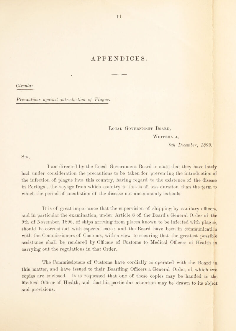 APPENDICES. Circular. Precautions against introduction of Plague. Local Government Board, Whitehall, 9th December, 1899. Sir, I am directed by the Local Government Board to state that they have lately had under consideration the precautions to be taken for preventing the introduction of the infection of plague into this country, having regard to the existence of the disease in Portugal, the voyage from which country to this is of less duration than the term to which the period of incubation of the disease not uncommonly extends. It is of great importance that the supervision of shipping by sanitary officers, and in particular the examination, under Article 8 of the Board’s General Order of the 9th of November, 1896, of ships arriving from places known to be infected with plague, should be carried out with especial care ; and the Board have been in communication with the Commissioners of Customs, with a view to securing that the greatest possible assistance shall be rendered by Officers of Customs to Medical Officers of Health in carrying out the regulations in that Order. The Commissioners of Customs have cordially co-operated with the Board in this matter, and have issued to their Boarding Officers a General Order, of which two copies are enclosed. It is requested that one of these copies may be handed to the Medical Officer of Health, and that his particular attention may be drawn to its object and provisions.