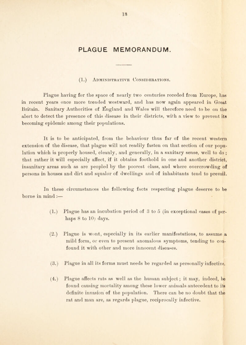 18 PLAGUE MEMORANDUM. (1.) Administrative Considerations. Plague having for the space of nearly two centuries receded from Europe, has in recent years once more trended westward, and has now again appeared in Great Britain. Sanitary Authorities of England and Wales will therefore need to he on the alert to detect the presence of this disease in their districts, with a view to prevent its becoming epidemic among their populations. It is to be anticipated, from the behaviour thus far of the recent western extension of the disease, that plague will not readily fasten on that section of our popu¬ lation which is properly housed, cleanly, and generally, in a sanitary sense, well to do ; that rather it will especially affect, if it obtains foothold in one and another district, insanitary areas such as are peopled by the poorest class, and where overcrowding of persons in houses and dirt and squalor of dwellings and of inhabitants tend to prevail. In these circumstances the following facts respecting plague deserve to be borne in mind :— (1.) Plague has an incubation period of 3 to 5 (in exceptional cases of per¬ haps 8 to 10) days. (2.) Plague is wont, especially in its earlier manifestations, to assume a mild form, or even to present anomalous symptoms, tending to con¬ found it with other and more innocent diseases. (3.) Plague in all its forms must needs be regarded as personally infective. (4.) Plague affects rats as well as the human subject; it may, indeed, be found causing mortality among these lower animals antecedent to its definite invasion of the population. There can be no doubt that the rat and man are, as regards plague, reciprocally infective.