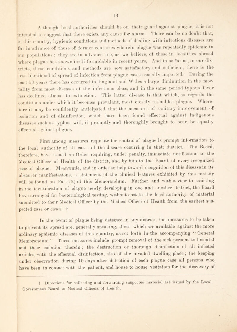 Although local authorities should be on their guard against plague, it is not intended to suggest that there exists any cause f<>r alarm. Iheie can be no doubt that, in this country, hygienic conditions and methods of dealing with infectious diseases are far in advance of those of former centuries wherein plague was repeatedly epidemic in our populations ; they are in advance too, as we believe, of those in localities abroad where plague has shown itself formidable in recent years. And in so far as, in our dis¬ tricts, these conditions and methods are now satisfactory and sufficient, there is the less likelihood of spread of infection from plague cases casually imported. During the past 50 years there has occurred in England and Wales a large diminution in the mor¬ tality from most diseases of the infectious class, and in the same period typhus fever has declined almost to extinction. This latter disease is that which, as regards the conditions under which it becomes prevalant, most closely resembles plague. Where¬ fore it may be confidently anticipated that the measures of sanitary improvement, of isolation and of disinfection, which have been found effectual against indigenous diseases such as typhus will, if promptly and thoroughly brought to bear, be equally effectual against plague. First among measures requisite for control of plague is prompt information to the local authority of all cases of the disease occurring in their district. The Board, therefore, have issued an Order requiring, under penalty, immediate notification to the Medical Officer of Health of the district, and by him to the Board, of every recognized case of plague. Meanwhile, and in order to help toward recognition of this disease in its obscurer manifestations, a statement of the clinical features exhibited by this malady will he found on Part (2) of this Memorandum. Further, and with a view to assisting in the identification of plague newly developing in one and another district, the Board have arranged for bacteriological testing, without cost to the local authority, of material submitted to their Medical Officer by the Medical Officer of Health from the earliest sus¬ pected case or cases, f In the event of plague being detected in any district, the measures to be taken to prevent its spread are, generally speaking, those which are available against the more ordinary epidemic diseases of this country, as set forth in the accompanying “ General Memorandum.” These measures include prompt removal of the sick persons to hospital and their isolation therein; the destruction or thorough disinfection of all infected articles, with the effectual disinfection, also of the invaded dwelling place; the keeping under observation during 10 days after detection of each plague case all persons who have been in contact with the patient, and house to house visitation for the discovery of f Directions for collecting and forwarding suspected material are issued by the Local Government Board to Medical Officers of Health.
