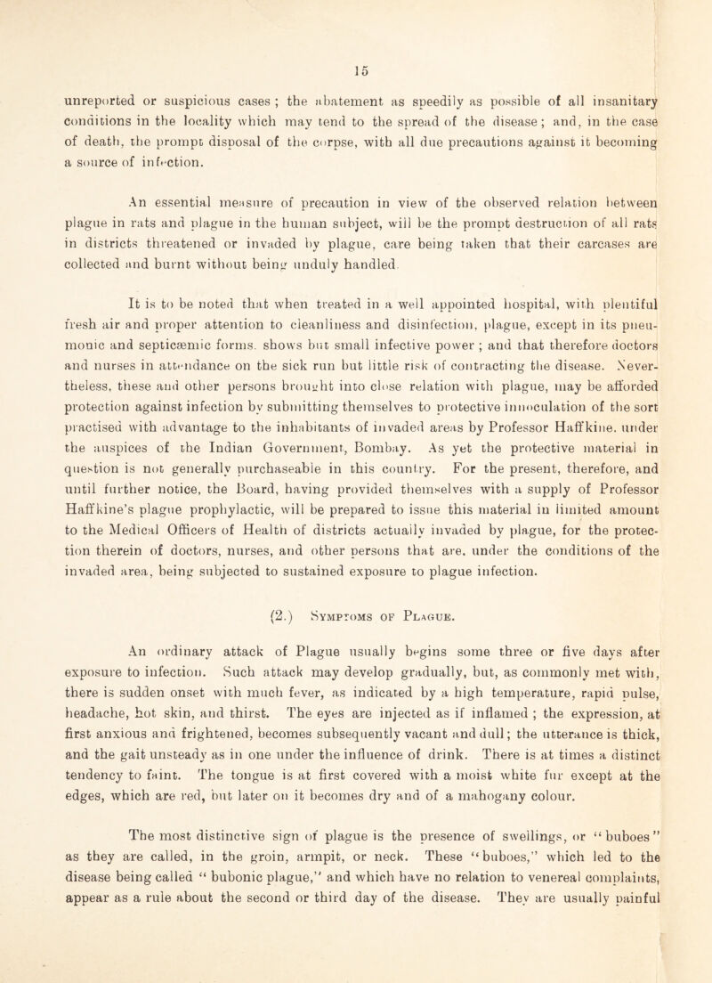 unreported or suspicious cases ; the abatement as speedily as possible of all insanitary conditions in the locality which may tend to the spread of the disease; and, in the case of death, the prompt disposal of the corpse, with all due precautions against it becoming a source of infection. An essential measure of precaution in view of the observed relation between plague in rats and plague in the human subject, will be the prompt destruction of all rats in districts threatened or invaded by plague, care being taken that their carcases are collected and burnt without being unduly handled. It is to be noted that when treated in a well appointed hospital, with plentiful fresh air and proper attention to cleanliness and disinfection, plague, except in its pneu¬ monic and septicsemic forms, shows but small infective power ; and that therefore doctors and nurses in attendance on the sick run but little risk of contracting the disease. Never¬ theless, these and other persons brought into close relation with plague, may be afforded protection against infection bv submitting themselves to protective innoculation of the sort practised with advantage to the inhabitants of invaded areas by Professor Haffkine. under the auspices of the Indian Government, Bomba,y. As yet the protective material in question is not generally purchaseable in this country. For the present, therefore, and until further notice, the Board, having provided themselves with a supply of Professor Haffkine’s plague prophylactic, will be prepared to issue this material in limited amount to the Medical Officers of Health of districts actually invaded by plague, for the protec¬ tion therein of doctors, nurses, and other persons that are. under the conditions of the invaded area, being subjected to sustained exposure to plague infection. (2.) Symptoms of Plague. An ordinary attack of Plague usually begins some three or five days after exposure to infection. Such attack may develop gradually, but, as commonly met with, there is sudden onset with much fever, as indicated by a high temperature, rapid pulse, headache, hot skin, and thirst. The eyes are injected as if inflamed ; the expression, at first anxious and frightened, becomes subsequently vacant and dull; the utterance is thick, and the gait unsteady as in one under the influence of drink. There is at times a distinct tendency to faint. The tongue is at first covered with a moist white fur except at the edges, which are red, but later on it becomes dry and of a mahogany colour. The most distinctive sign of plague is the presence of swellings, or “buboes” as they are called, in the groin, armpit, or neck. These “buboes,” which led to the disease being called “ bubonic plague,” and which have no relation to venereal complaints, appear as a rule about the second or third day of the disease. They are usually painful