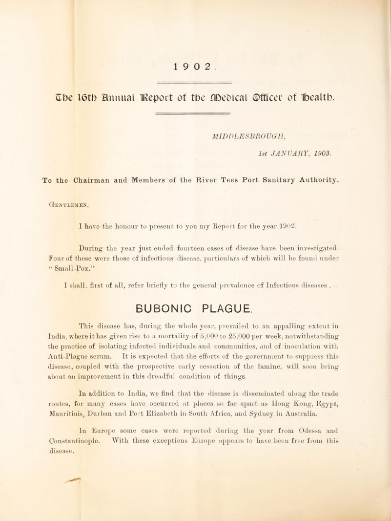 ©be I6tb annual IReport of tbe fIDcOical ©fftcci of Ibealtb. MID IILESBRO UG H, 1st JANUARY, 1903. To the Chairman and Members of the River Tees Port Sanitary Authority. Gentlemen, I have the honour to present to you my Report for the year 1902. During the year just ended fourteen cases of disease have been investigated. Four of these were those of infectious disease, particulars of which will be found under “ Small-Pox.” I shall, first of all, refer briefly to the general prevalence of Infectious diseases . BUBONIC PLAGUE. This disease has, during the whole year, prevailed to an appalling extent in India, where it has given rise to a mortality of 5,000 to 25,000 per week, notwithstanding the practice of isolating infected individuals and communities, and of inoculation with Anti-Plague serum. It is expected that the efforts of the government to suppress this disease, coupled with the prospective early cessation of the famine, will soon bring about an improvement in this dreadful condition of things. In addition to India, we find that the disease is disseminated along the trade routes, for many cases have occurred at places so far apart as Hong Kong, Egypt, Mauritiuis, Durban and Port Elizabeth in South Africa, and Sydney in Australia. In Europe some cases were reported during the year from Odessa and Constantinople. With these exceptions Europe appears to have been free from this disease.