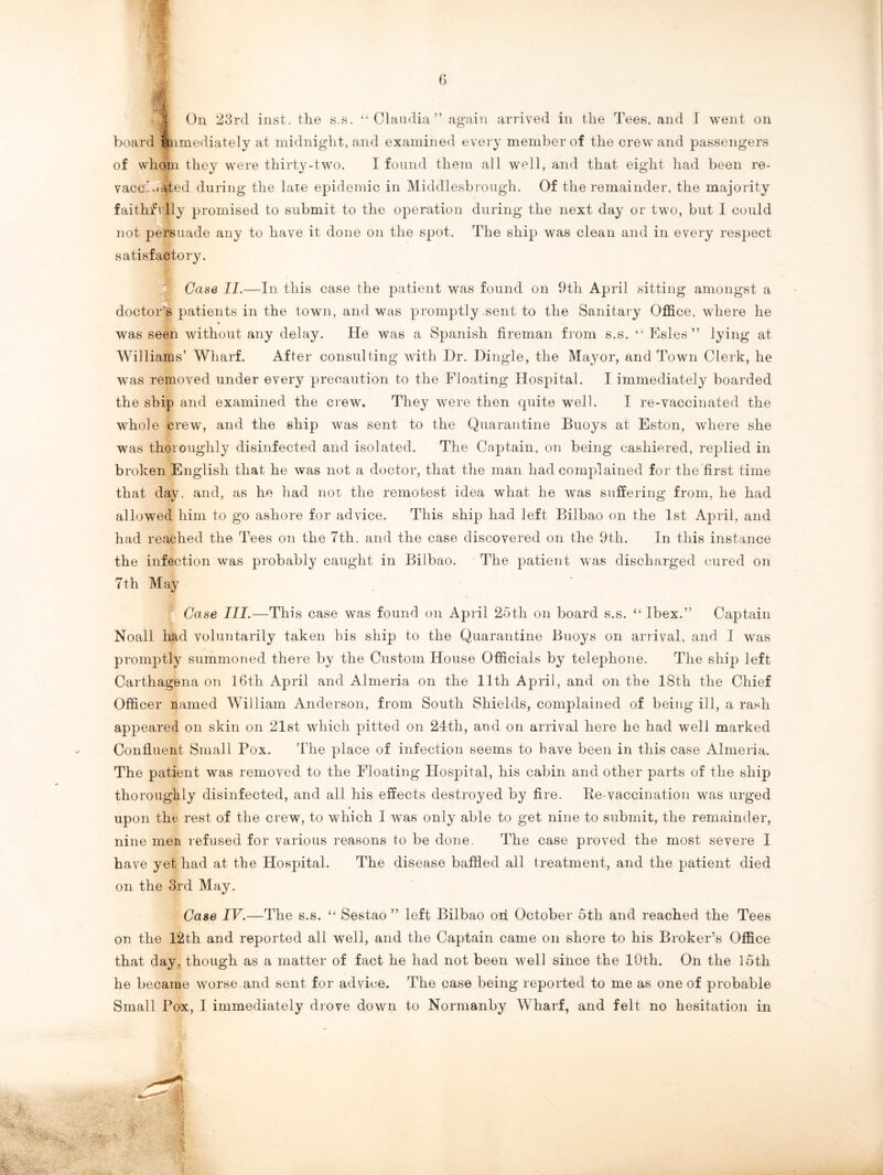 board immediately at midnight, and examined every member of the crew and passengers of whom they were thirty-two. I found them all well, and that eight had been re- vaccBiajted during the late epidemic in Middlesbrough. Of the remainder, the majority faithfully promised to submit to the operation during the next day or two, but I could not persuade any to have it done on the spot. The ship was clean and in every respect satisfactory. Case II.—In this case the patient was found on 9th April sitting amongst a doctor’s patients in the town, and was promptly .sent to the Sanitary Office, where he was seen without any delay. He was a Spanish fireman from s.s. “ Esles ” lying at Williams’ Wharf. After consulting with Dr. Dingle, the Mayor, and Town Clerk, he was removed under every precaution to the Floating Hospital. I immediately boarded the ship and examined the crew. They were then quite well. I re-vaccinated the whole crew, and the ship was sent to the Quarantine Buoys at Eston, where she was thoroughly disinfected and isolated. The Captain, on being cashiered, replied in broken English that he was not a doctor, that the man had complained for the first time that day. and, as he had nor the remotest idea what he was suffering from, he had allowed him to go ashore for advice. This ship had left Bilbao on the 1st April, and had reached the Tees on the 7th. and the case discovered on the 9th. In this instance the infection was probably caught in Bilbao. The patient was discharged cured on 7th May Case III.—This case was found on April 25th on board s.s. “ Ibex.” Captain Noall had voluntarily taken bis ship to the Quarantine Buoys on arrival, and I was promptly summoned there by the Custom House Officials by telephone. The ship left Carthagena on 16th April and Almeria on the 11th April, and on the 18th the Chief Officer named William Anderson, from South Shields, complained of being ill, a rash appeared on skin on 21st which pitted on 24th, and on arrival here he had well marked Confluent Small Pox. The place of infection seems to have been in this case Almeria. The patient was removed to the Floating Hospital, his cabin and other parts of the ship thoroughly disinfected, and all his effects destroyed by fire. Be-vaccination was urged upon the rest of the crew, to which I was only able to get nine to submit, the remainder, nine men refused for various reasons to be done. The case proved the most severe I have yet had at the Hospital. The disease baffled all treatment, and the patient died on the 3rd May. Case IV.—The s.s. “ Sestao ” left Bilbao oh October 5th and reached the Tees on the 12th and reported all well, and the Captain came on shore to his Broker’s Office that day, though as a matter of fact he had not been well since the 10th. On the 15th he became worse and sent for advice. The case being reported to me as one of probable Small Pox, I immediately drove down to Normanby Wharf, and felt no hesitation in