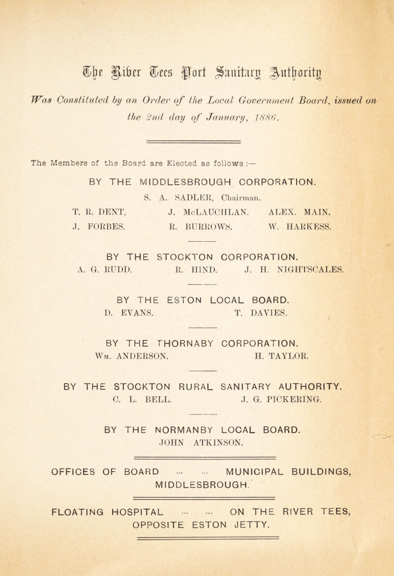 aiiititrjr ^utboritn Was Constituted by an Order of the Local Government Board, issued on the 2nd day of January, 1886. The Members of the Board are Elected as follows :— BY THE MIDDLESBROUGH CORPORATION. S. A. SADLER, Chairman. T. R. DENT, J. McLAUCHLAN. ALEX. MAIN. J. FORBES. R. BURROWS. W. HARNESS. BY THE STOCKTON CORPORATION. A. G. RUDD. R. HIND. J. H. NIGHTSCALES. BY THE ESTON LOCAL BOARD. D. EVANS. T. DAVIES. BY THE THORNABY CORPORATION. Wm. ANDERSON. H. TAYLOR. BY THE STOCKTON RURAL SANITARY AUTHORITY. C. L. BELL. J. G. PICKERING. BY THE NORMANBY LOCAL BOARD. JOHN ATKINSON. OFFICES OF BOARD . MUNICIPAL BUILDINGS, MIDDLESBROUGH. FLOATING HOSPITAL . ON THE RIVER TEES, OPPOSITE ESTON JETTY.