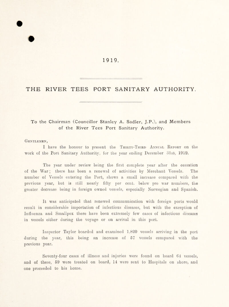 To the Chairman (Councillor Stanley A. Sadler, J.P.), and Members of the River Tees Port Sanitary Authority. Gentlemen, I have the honour to present the Thirty-Third Annual Report on the work of the Port Sanitary Authority, for the year ending December 31st, 1919. The year under review being the first complete year after the cessation of the War; there has been a renewal of activities by Merchant Vessels. The number of Vessels entering the Port, shows a small increase compared with the previous year, but is still nearly fifty per cent, below pre war numbers, the greater decrease being in foreign owned vessels, especially Norwegian and Spanish. It was anticipated that renewed communication with foreign ports would result in considerable importation of infectious diseases, but with the exception of Influenza and Smallpox there have been extremely few cases of infectious diseases in vessels either during the voyage or on arrival in this port. Inspector Taylor boarded and examined 1,820 vessels arriving in the port during the year, this being an increase of 57 vessels compared with the previous year. Seventy-four cases of illness and injuries were found on board 64 vessels, and of these, 59 were treated on board, 14 were sent to Hospitals on shore, and one proceeded to his home.