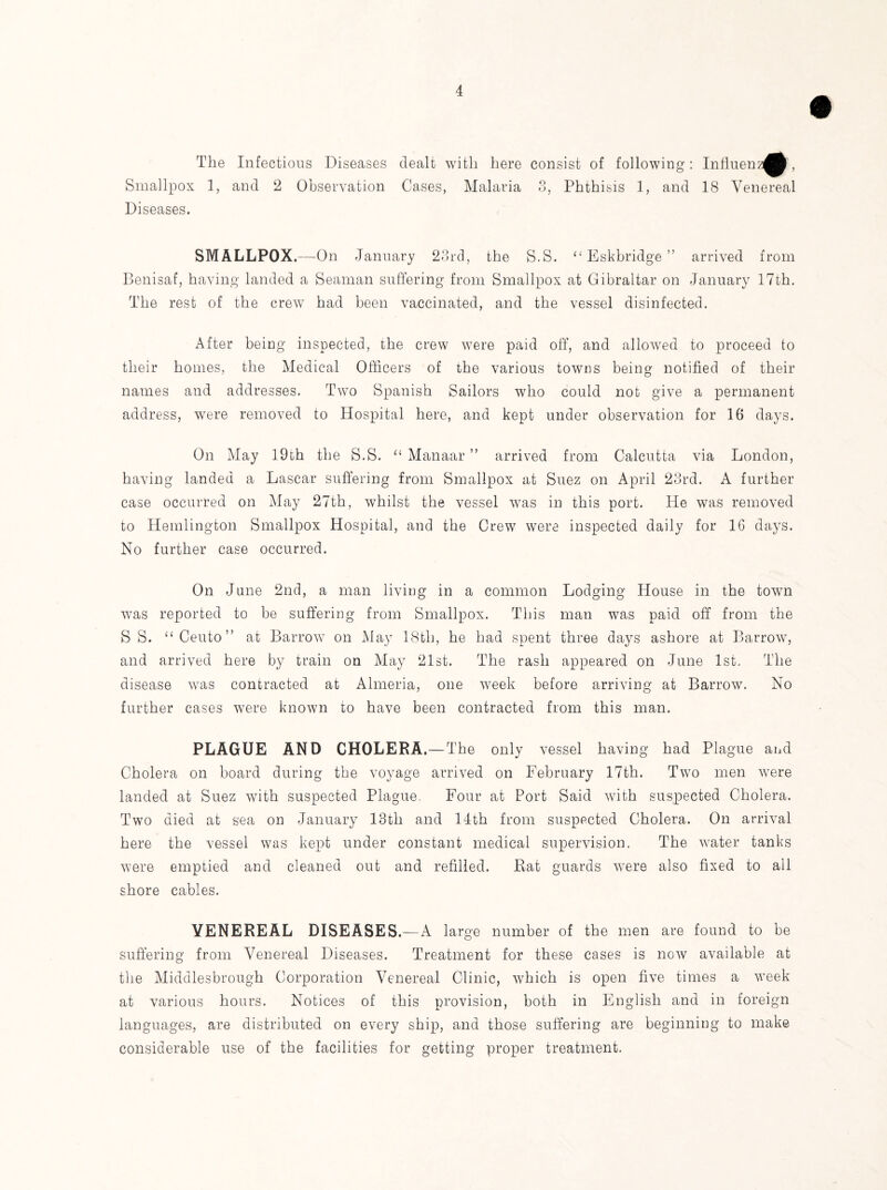 The Infectious Diseases dealt with here Smallpox 1, and 2 Observation Cases, Malaria Diseases. consist of following: Influenz^^, o O < Phthisis 1, and IS Venereal SMALLPOX.—On January 23rd, the S.S. “ Eskbridge ” arrived from Benisaf, having landed a Seaman suffering from Smallpox at Gibraltar on January 17th. The rest of the crew had been vaccinated, and the vessel disinfected. After being inspected, the crew were paid off, and allowed to proceed to their homes, the Medical Officers of the various towns being notified of their names and addresses. Two Spanish Sailors who could not give a permanent address, were removed to Hospital here, and kept under observation for 16 days. On May 19th the S.S. “ Manaar ” arrived from Calcutta via London, having landed a Lascar suffering from Smallpox at Suez on April 23rd. A further case occurred on May 27th, whilst the vessel was in this port. He was removed to Hemlington Smallpox Hospital, and the Crew were inspected daily for 16 days. No further case occurred. On June 2nd, a man living in a common Lodging House in the town was reported to be suffering from Smallpox. This man was paid off from the S S. “ Cento ” at Barrow on May 18tli, he had spent three days ashore at Barrow, and arrived here by train on May 21st. The rash appeared on June 1st. The disease was contracted at Almeria, one week before arriving at Barrow. No further cases were known to have been contracted from this man. PLAGUE AND CHOLERA.—The only vessel having had Plague and Cholera on board during the voyage arrived on February 17th. Two men were landed at Suez with suspected Plague, Four at Port Said with suspected Cholera. Two died at sea on January 13th and 14th from suspected Cholera. On arrival here the vessel was kept under constant medical supervision. The water tanks were emptied and cleaned out and refilled. Rat guards were also fixed to all shore cables. VENEREAL DISEASES.—A large number of the men are found to be suffering from Venereal Diseases. Treatment for these cases is now available at the Middlesbrough Corporation Venereal Clinic, which is open five times a week at various hours. Notices of this provision, both in English and in foreign languages, are distributed on every ship, and those suffering are beginning to make considerable use of the facilities for getting proper treatment.