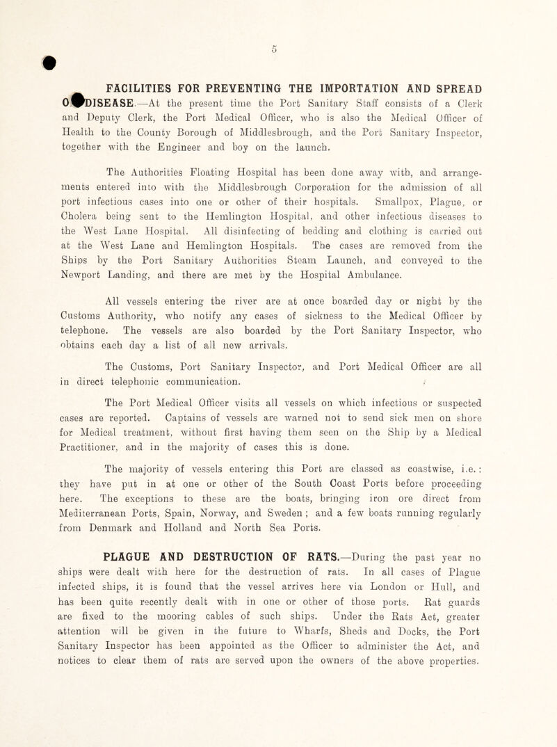FACILITIES FOR PREVENTING THE IMPORTATION AND SPREAD O.0DISEASE .—At the present time the Port Sanitary Staff consists of a Clerk and Deputy Clerk, the Port Medical Officer, who is also the Medical Officer of Health to the County Borough of Middlesbrough, and the Port Sanitary Inspector, together with the Engineer and boy on the launch. The Authorities Floating Hospital has been done away with, and arrange¬ ments entered into with the Middlesbrough Corporation for the admission of all port infectious cases into one or other of their hospitals. Smallpox, Plague, or Cholera being sent to the Hemlington Hospital, and other infectious diseases to the West Lane Hospital. All disinfecting of bedding and clothing is carried out at the West Lane and Hemlington Hospitals. The cases are removed from the Ships by the Port Sanitary Authorities Steam Launch, and conveyed to the Newport Landing, and there are met by the Hospital Ambulance. All vessels entering the river are at once boarded day or night by the Customs Authority, who notify any cases of sickness to the Medical Officer by telephone. The vessels are also boarded by the Port Sanitary Inspector, who obtains each day a list of all new arrivals. The Customs, Port Sanitary Inspector, and Port Medical Officer are all in direct telephonic communication. The Port Medical Officer visits all vessels on which infectious or suspected cases are reported. Captains of vessels are warned not to send sick men on shore for Medical treatment, without first having them seen on the Ship by a Medical Practitioner, and in the majority of cases this is done. The majority of vessels entering this Port are classed as coastwise, i.e. : they have put in at one or other of the South Coast Ports before proceeding here. The exceptions to these are the boats, bringing iron ore direct from Mediterranean Ports, Spain, Norway, and Sweden ; and a few boats running regularly from Denmark and Holland and North Sea Ports. PLAGUE AND DESTRUCTION OF RATS.—During the past year no ships were dealt with here for the destruction of rats. In all cases of Plague infected ships, it is found that the vessel arrives here via London or Hull, and has been quite recently dealt with in one or other of those ports. Rat guards are fixed to the mooring cables of such ships. Under the Rats Act, greater attention will be given in the future to Wharfs, Sheds and Docks, the Port Sanitary Inspector has been appointed as the Officer to administer the Act, and notices to clear them of rats are served upon the owners of the above properties.