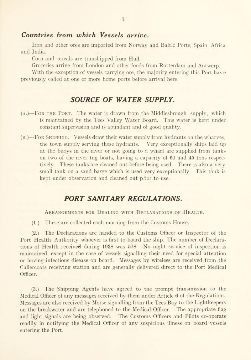Countries from which Vessels arrive. Iron and other ores are imported from Norway and Baltic Ports, Spain, Africa and India. Corn and cereals are transhipped from Hull. Groceries arrive from London and other foods from Rotterdam and Antwerp. With the exception of vessels carrying ore, the majority entering this Port have previously called at one or more home ports before arrival here. SOURCE OF WATER SUPPLY. (a.)—For the Port. The water is drawn from the Middlesbrough supply, which is maintained by the Tees Valley Water Board. This water is kept under, constant supervision and is abundant and of good quality. (b.)—For Shipping. Vessels draw their water supply from hydrants on the wharves, the town supply serving these hydrants. Very exceptionally ships laid up at the buoys in the river or not going to a wharf are supplied from tanks on two of the river tug boats, having a capacity of 60 and 45 tons respec¬ tively. These tanks are cleaned out before being used. There is also a very small tank on a sand barge which is used very exceptionally. This tank is kept under observation and cleaned out prior to use. PORT SANITARY REGULATIONS. Arrangements for Dealing with Declarations of Health. (1.) These are collected each morning from the Customs House. (2.) The Declarations are handed to the Customs Officer or Inspector of the Port Health Authority whoever is first to board the ship. The number of Declara¬ tions of Health received during 1938 was 578. No night service of inspection is maintained, except in the case of vessels signalling their need for special attention or having infectious disease on board. Messages by wireless are received from the Cullercoats receiving station and are generally delivered direct to the Port Medical Officer. (3.) The Shipping Agents have agreed to the prompt transmission to the Medical Officer of any messages received by them under Article 6 of the Regulations. Messages are also received by Morse signalling from the Tees Bay to the Lightkeepers on the breakwater and are telephoned to the Medical Officer. The appropriate flag and light signals are being observed. The Customs Officers and Pilots co-operate readily in notifying the Medical Officer of any suspicious illness on board vessels entering the Port.