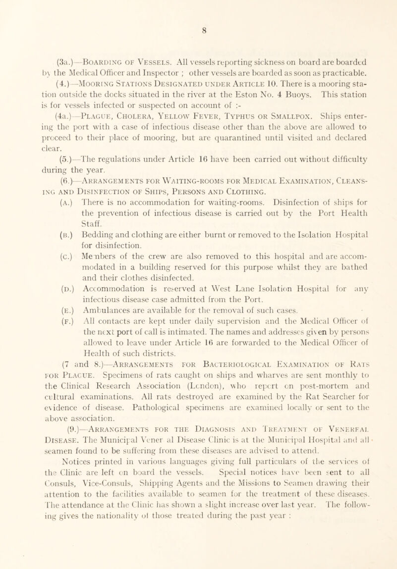 (3a.)—Boarding of Vessels. All vessels reporting sickness on board are boarded In the Medical Officer and Inspector ; other vessels are boarded as soon as practicable. (4.)—Mooring Stations Designated under Article 10. There is a mooring sta¬ tion outside the docks situated in the river at the Eston No. 4 Buoys. This station is for vessels infected or suspected on account of :- (4a.)—Plague, Cholera, Yellow Fever, Typhus or Smallpox. Ships enter¬ ing the port with a case of infectious disease other than the above are allowed to proceed to their place of mooring, but are quarantined until visited and declared clear. (5.)—The regulations under Article 16 have been carried out without difficulty during the year. (6.)—Arrangements for Waiting-rooms for Medical Examination, Cleans¬ ing and Disinfection of Ships, Persons and Clothing. (a.) There is no accommodation for waiting-rooms. Disinfection of ships for the prevention of infectious disease is carried out by the Port Health Staff. (b.) Bedding and clothing are either burnt or removed to the Isolation Hospital for disinfection. (c.) Members of the crew are also removed to this hospital and are accom¬ modated in a building reserved for this purpose whilst they are bathed and their clothes disinfected. (d.) Accommodation is reserved at West Lane Isolation Hospital for any infectious disease case admitted from the Port. (e.) Ambulances are available for the removal of such cases. (f.) All contacts are kept under daily supervision and the Medical Officer of the next port of call is intimated. The names and addresses given by persons allowed to leave under Article 16 are forwarded to the Medical Officer of Health of such districts. (7 and 8.)—Arrangements for Bacteriological Examination of Rats for Plague. Specimens of rats caught on ships and wharves are sent monthly to the Clinical Research Association (London), who report on post-mortem and cultural examinations. All rats destroyed are examined by the Rat Searcher for evidence of disease. Pathological specimens are examined locally or sent to the above association. (9.)—Arrangements for the Diagnosis and Treatment of Venereal Disease. The Municipal Vener al Disease Clinic is at the Municipal Hospital and all • seamen found to be suffering from these diseases are advised to attend. Notices printed in various languages giving full particulars of the services of the Clinic are left on board the vessels. Special notices have been sent to all Consuls, Vice-Consuls, Shipping Agents and the Missions to Seamen drawing their attention to the facilities available to seamen for the treatment of these diseases. The attendance at the Clinic has shown a slight increase over last year. The follow¬ ing gives the nationality ot those treated during the past year :