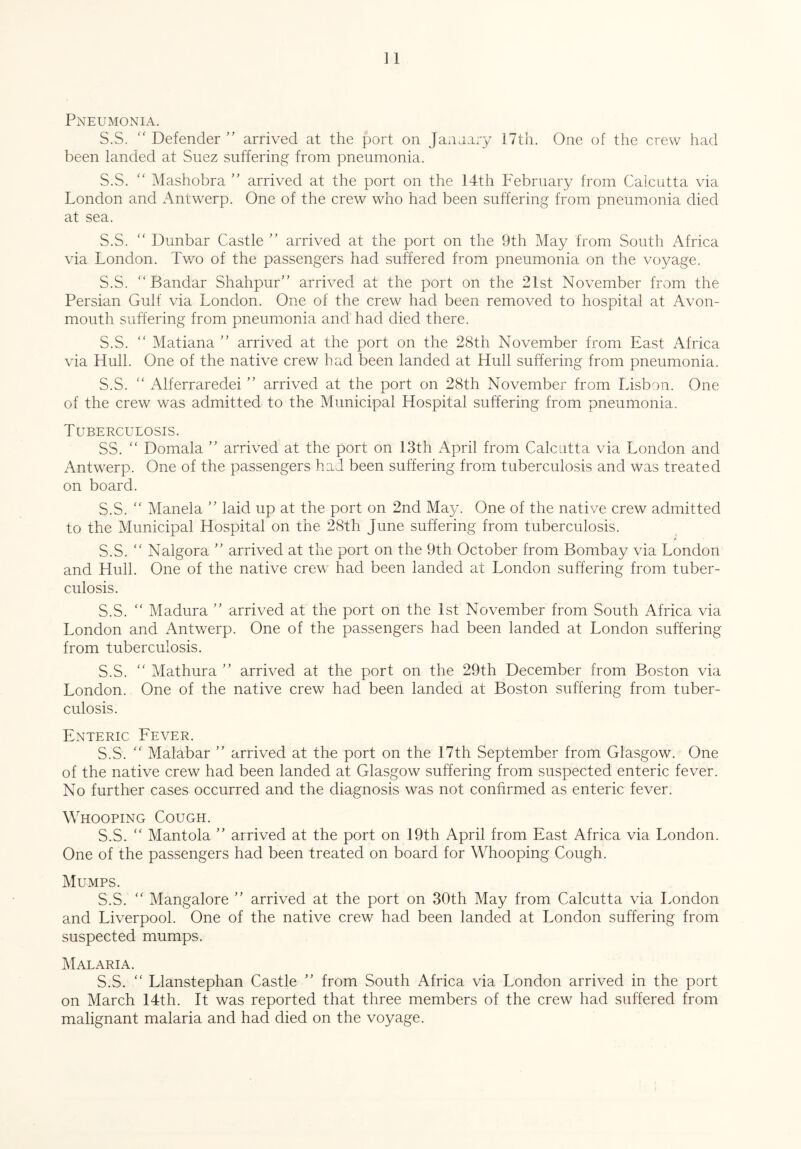 Pneumonia. S.S. “ Defender ” arrived at the port on Janaary 17th. One of the crew had been landed at Suez suffering from pneumonia. S.S. “ Mashobra ” arrived at the port on the 14th February from Calcutta via London and Antwerp. One of the crew who had been suffering from pneumonia died at sea. S.S. “ Dunbar Castle ” arrived at the port on the 9th May from South Africa via London. Lwo of the passengers had suffered from pneumonia on the voyage. S.S. Bandar Shahpur” arrived at the port on the 21st November from the Persian Gulf via London. One of the crew had been removed to hospital at Avon- mouth suffering from pneumonia and had died there. S.S. “ Matiana ” arrived at the port on the 28th November from East Africa via Hull. One of the native crew had been landed at Hull suffering from pneumonia. S.S.  Alferraredei ” arrived at the port on 28th November from Lisbon. One of the crew was admitted to the Municipal Hospital suffering from pneumonia. Tuberculosis. SS. “ Domala ” arrived at the port on 13th April from Calcutta via London and Antwerp. One of the passengers had been suffering from tuberculosis and was treated on board. S.S. “ Manela ” laid up at the port on 2nd May. One of the native crew admitted to the Municipal Hospital on the 28th June suffering from tuberculosis. S.S. “ Nalgora ” arrived at the port on the 9th October from Bombay via London and Hull. One of the native crew had been landed at London suffering from tuber¬ culosis. S.S. “ Madura ” arrived at the port on the 1st November from South Africa via London and Antwerp. One of the passengers had been landed at London suffering from tuberculosis. S.S. “ Mathura ” arrived at the port on the 29th December from Boston via London. One of the native crew had been landed at Boston suffering from tuber¬ culosis. Enteric Fever. S.S.  Malabar ” arrived at the port on the 17th September from Glasgow. One of the native crew had been landed at Glasgow suffering from suspected enteric fever. No further cases occurred and the diagnosis was not confirmed as enteric fever. Whooping Cough. S.S. “ Mantola ” arrived at the port on 19th April from East Africa via London. One of the passengers had been treated on board for Whooping Cough. Mumps. S.S. “ Mangalore ” arrived at the port on 30th May from Calcutta via London and Liverpool. One of the native crew had been landed at London suffering from suspected mumps. Malaria. S.S. “ Llanstephan Castle ” from South Africa via London arrived in the port on March 14th. It was reported that three members of the crew had suffered from malignant malaria and had died on the voyage.